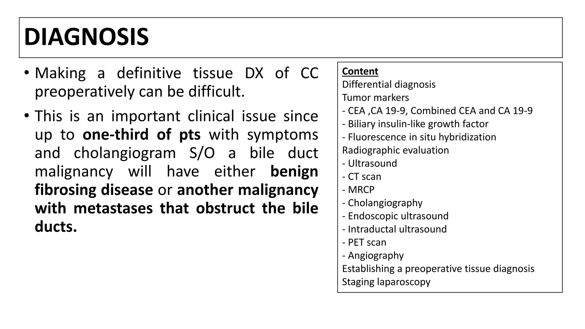 DIAGNOSIS
• Making a definitive tissue DX of CC
preoperatively can be difficult.
• This is an important clinical issue since
up to one-third of pts with symptoms
and cholangiogram S/O a bile duct
malignancy will have either benign
fibrosing disease or another malignancy
with metastases that obstruct the bile
ducts.
Content
Differential diagnosis
Tumor markers
- CEA ,CA 19-9, Combined CEA and CA 19-9
- Biliary insulin-like growth factor
- Fluorescence in situ hybridization
Radiographic evaluation
- Ultrasound
- CT scan
- MRCP
- Cholangiography
- Endoscopic ultrasound
- Intraductal ultrasound
- PET scan
- Angiography
Establishing a preoperative tissue diagnosis
Staging laparoscopy
 