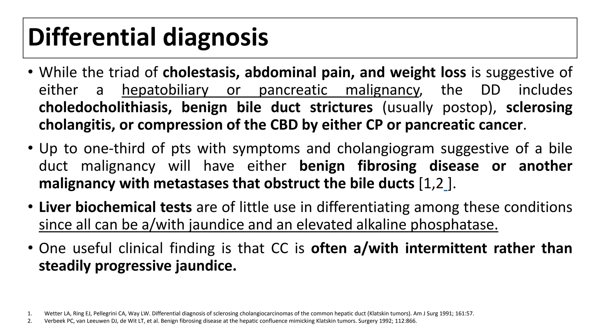 Differential diagnosis
• While the triad of cholestasis, abdominal pain, and weight loss is suggestive of
either a hepatobiliary or pancreatic malignancy, the DD includes
choledocholithiasis, benign bile duct strictures (usually postop), sclerosing
cholangitis, or compression of the CBD by either CP or pancreatic cancer.
• Up to one-third of pts with symptoms and cholangiogram suggestive of a bile
duct malignancy will have either benign fibrosing disease or another
malignancy with metastases that obstruct the bile ducts [1,2 ].
• Liver biochemical tests are of little use in differentiating among these conditions
since all can be a/with jaundice and an elevated alkaline phosphatase.
• One useful clinical finding is that CC is often a/with intermittent rather than
steadily progressive jaundice.
1. Wetter LA, Ring EJ, Pellegrini CA, Way LW. Differential diagnosis of sclerosing cholangiocarcinomas of the common hepatic duct (Klatskin tumors). Am J Surg 1991; 161:57.
2. Verbeek PC, van Leeuwen DJ, de Wit LT, et al. Benign fibrosing disease at the hepatic confluence mimicking Klatskin tumors. Surgery 1992; 112:866.
 
