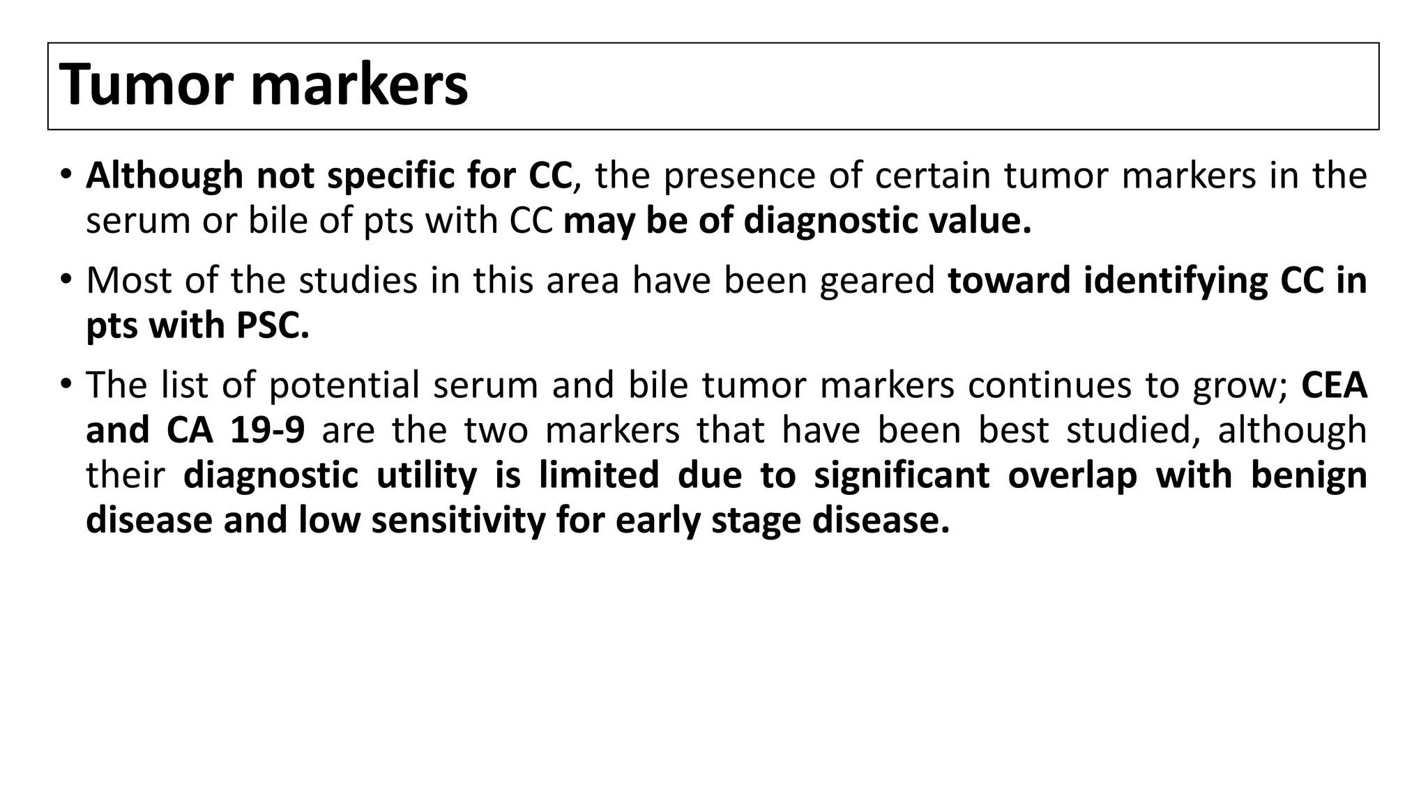 Tumor markers
• Although not specific for CC, the presence of certain tumor markers in the
serum or bile of pts with CC may be of diagnostic value.
• Most of the studies in this area have been geared toward identifying CC in
pts with PSC.
• The list of potential serum and bile tumor markers continues to grow; CEA
and CA 19-9 are the two markers that have been best studied, although
their diagnostic utility is limited due to significant overlap with benign
disease and low sensitivity for early stage disease.
 