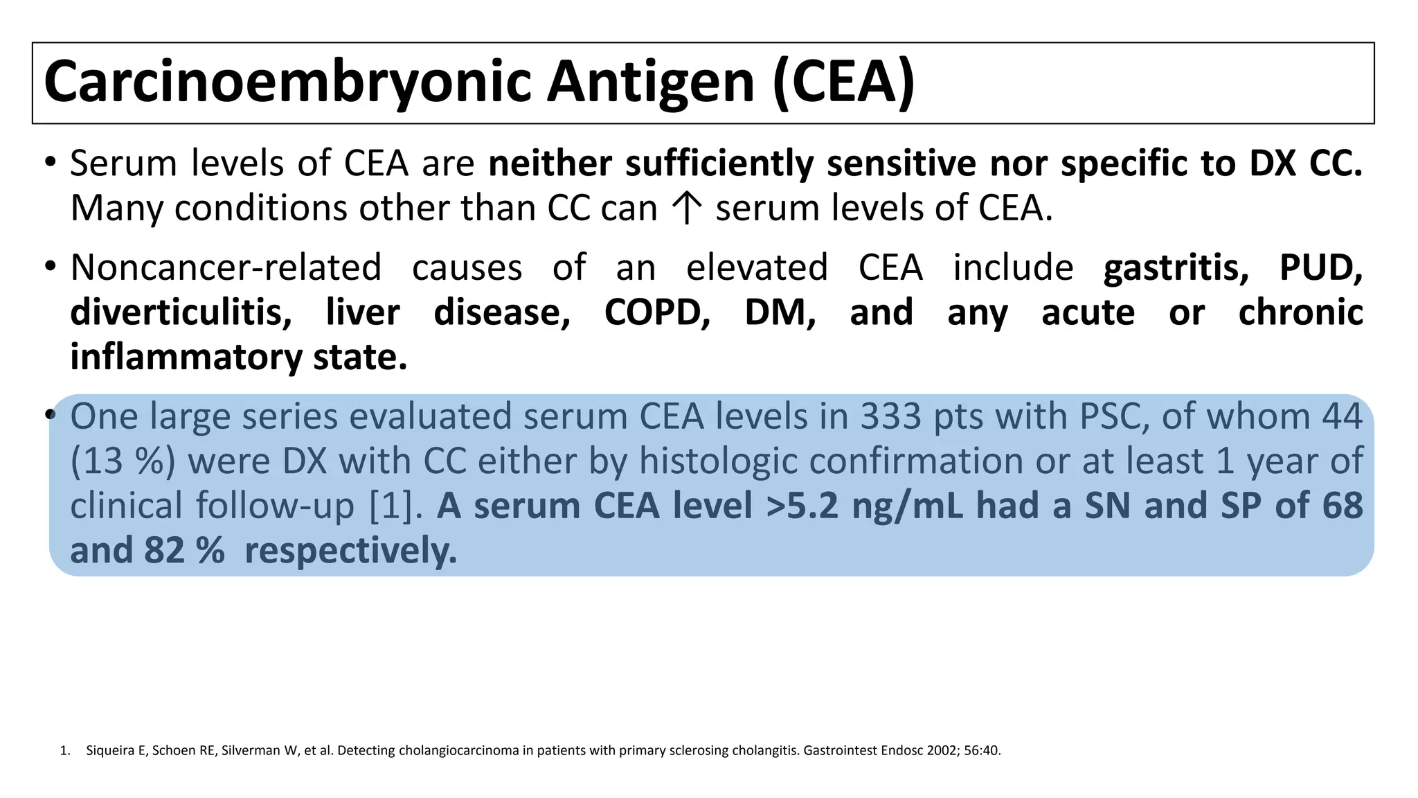 Carcinoembryonic Antigen (CEA)
• Serum levels of CEA are neither sufficiently sensitive nor specific to DX CC.
Many conditions other than CC can ↑ serum levels of CEA.
• Noncancer-related causes of an elevated CEA include gastritis, PUD,
diverticulitis, liver disease, COPD, DM, and any acute or chronic
inflammatory state.
• One large series evaluated serum CEA levels in 333 pts with PSC, of whom 44
(13 %) were DX with CC either by histologic confirmation or at least 1 year of
clinical follow-up [1]. A serum CEA level >5.2 ng/mL had a SN and SP of 68
and 82 % respectively.
1. Siqueira E, Schoen RE, Silverman W, et al. Detecting cholangiocarcinoma in patients with primary sclerosing cholangitis. Gastrointest Endosc 2002; 56:40.
 