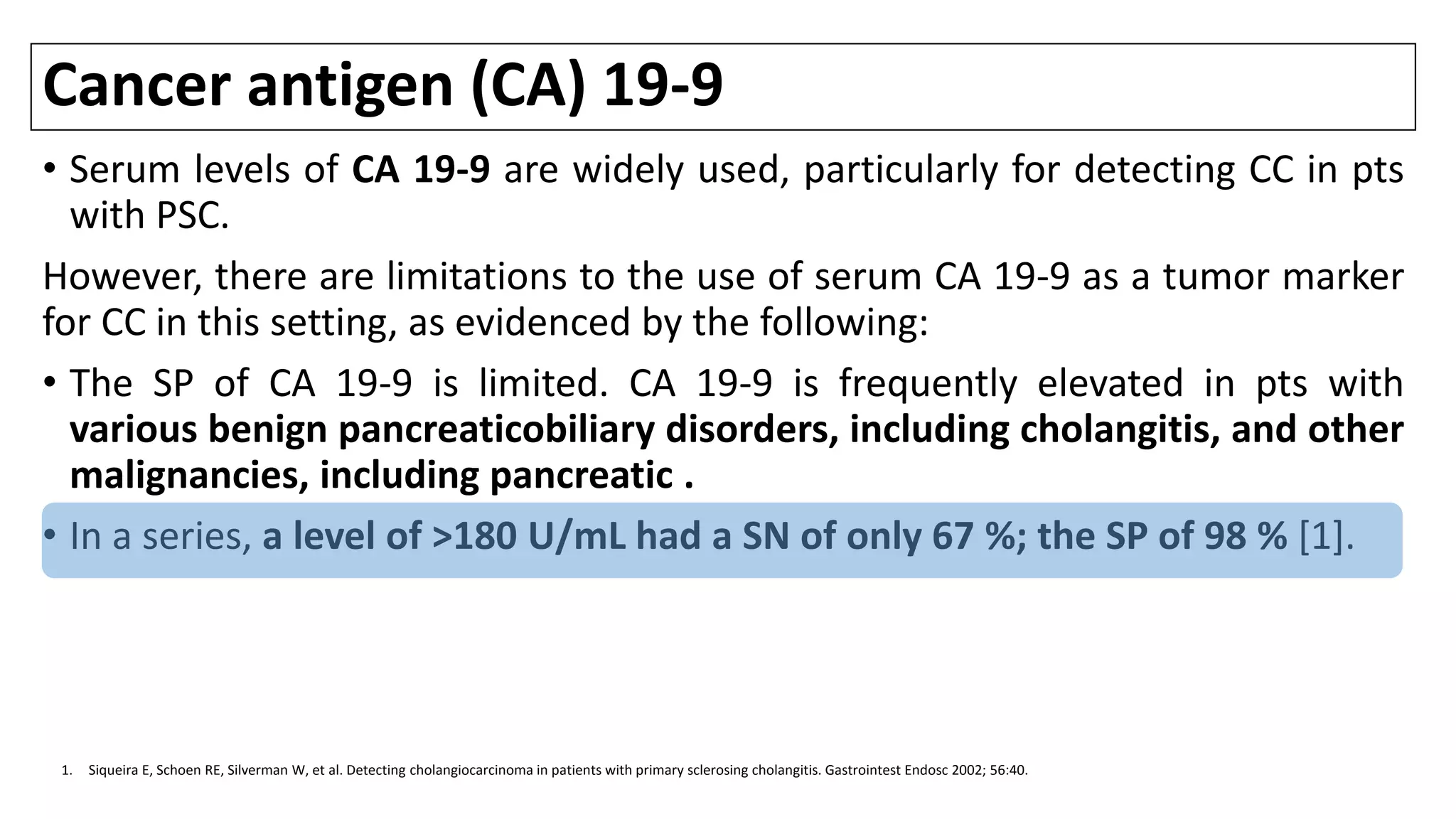 Cancer antigen (CA) 19-9
• Serum levels of CA 19-9 are widely used, particularly for detecting CC in pts
with PSC.
However, there are limitations to the use of serum CA 19-9 as a tumor marker
for CC in this setting, as evidenced by the following:
• The SP of CA 19-9 is limited. CA 19-9 is frequently elevated in pts with
various benign pancreaticobiliary disorders, including cholangitis, and other
malignancies, including pancreatic .
• In a series, a level of >180 U/mL had a SN of only 67 %; the SP of 98 % [1].
1. Siqueira E, Schoen RE, Silverman W, et al. Detecting cholangiocarcinoma in patients with primary sclerosing cholangitis. Gastrointest Endosc 2002; 56:40.
 