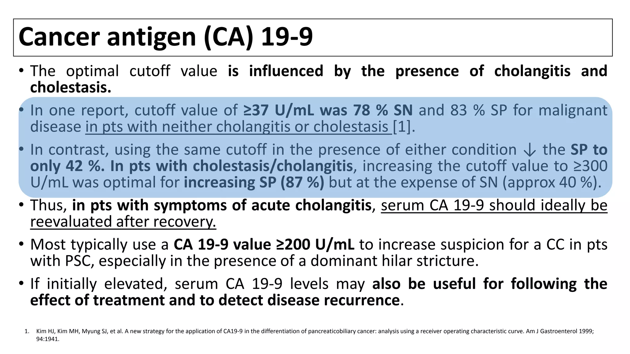 Cancer antigen (CA) 19-9
• The optimal cutoff value is influenced by the presence of cholangitis and
cholestasis.
• In one report, cutoff value of ≥37 U/mL was 78 % SN and 83 % SP for malignant
disease in pts with neither cholangitis or cholestasis [1].
• In contrast, using the same cutoff in the presence of either condition ↓ the SP to
only 42 %. In pts with cholestasis/cholangitis, increasing the cutoff value to ≥300
U/mL was optimal for increasing SP (87 %) but at the expense of SN (approx 40 %).
• Thus, in pts with symptoms of acute cholangitis, serum CA 19-9 should ideally be
reevaluated after recovery.
• Most typically use a CA 19-9 value ≥200 U/mL to increase suspicion for a CC in pts
with PSC, especially in the presence of a dominant hilar stricture.
• If initially elevated, serum CA 19-9 levels may also be useful for following the
effect of treatment and to detect disease recurrence.
1. Kim HJ, Kim MH, Myung SJ, et al. A new strategy for the application of CA19-9 in the differentiation of pancreaticobiliary cancer: analysis using a receiver operating characteristic curve. Am J Gastroenterol 1999;
94:1941.
 