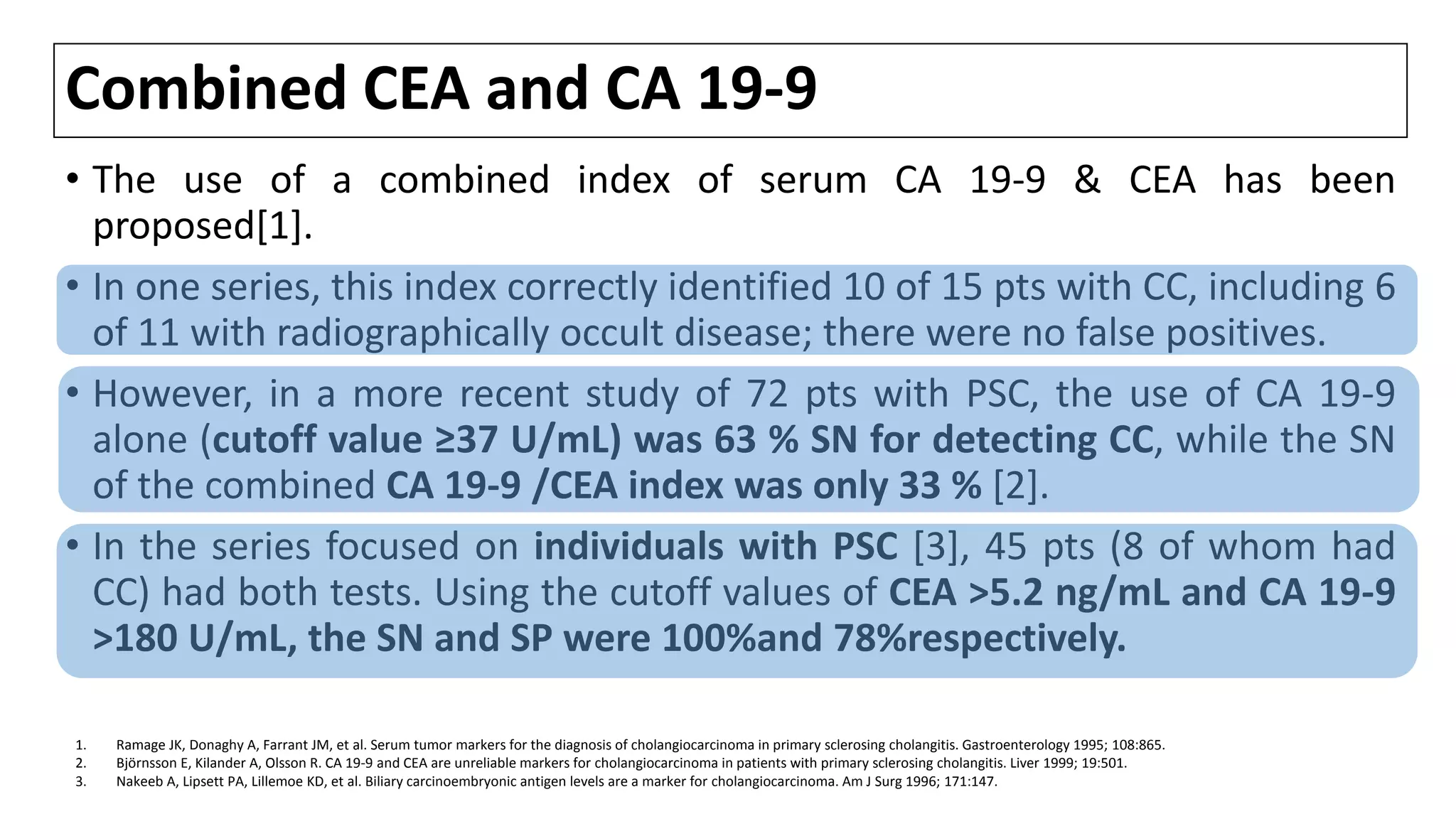 Combined CEA and CA 19-9
• The use of a combined index of serum CA 19-9 & CEA has been
proposed[1].
• In one series, this index correctly identified 10 of 15 pts with CC, including 6
of 11 with radiographically occult disease; there were no false positives.
• However, in a more recent study of 72 pts with PSC, the use of CA 19-9
alone (cutoff value ≥37 U/mL) was 63 % SN for detecting CC, while the SN
of the combined CA 19-9 /CEA index was only 33 % [2].
• In the series focused on individuals with PSC [3], 45 pts (8 of whom had
CC) had both tests. Using the cutoff values of CEA >5.2 ng/mL and CA 19-9
>180 U/mL, the SN and SP were 100%and 78%respectively.
1. Ramage JK, Donaghy A, Farrant JM, et al. Serum tumor markers for the diagnosis of cholangiocarcinoma in primary sclerosing cholangitis. Gastroenterology 1995; 108:865.
2. Björnsson E, Kilander A, Olsson R. CA 19-9 and CEA are unreliable markers for cholangiocarcinoma in patients with primary sclerosing cholangitis. Liver 1999; 19:501.
3. Nakeeb A, Lipsett PA, Lillemoe KD, et al. Biliary carcinoembryonic antigen levels are a marker for cholangiocarcinoma. Am J Surg 1996; 171:147.
 