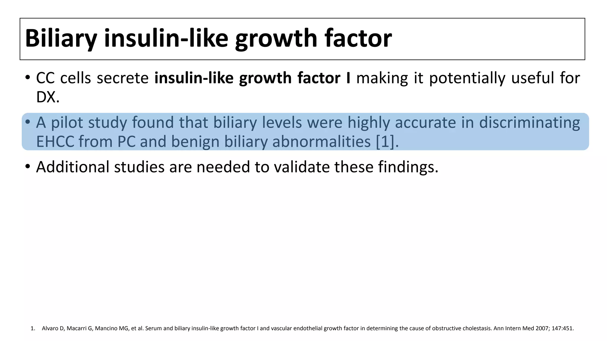 Biliary insulin-like growth factor
• CC cells secrete insulin-like growth factor I making it potentially useful for
DX.
• A pilot study found that biliary levels were highly accurate in discriminating
EHCC from PC and benign biliary abnormalities [1].
• Additional studies are needed to validate these findings.
1. Alvaro D, Macarri G, Mancino MG, et al. Serum and biliary insulin-like growth factor I and vascular endothelial growth factor in determining the cause of obstructive cholestasis. Ann Intern Med 2007; 147:451.
 