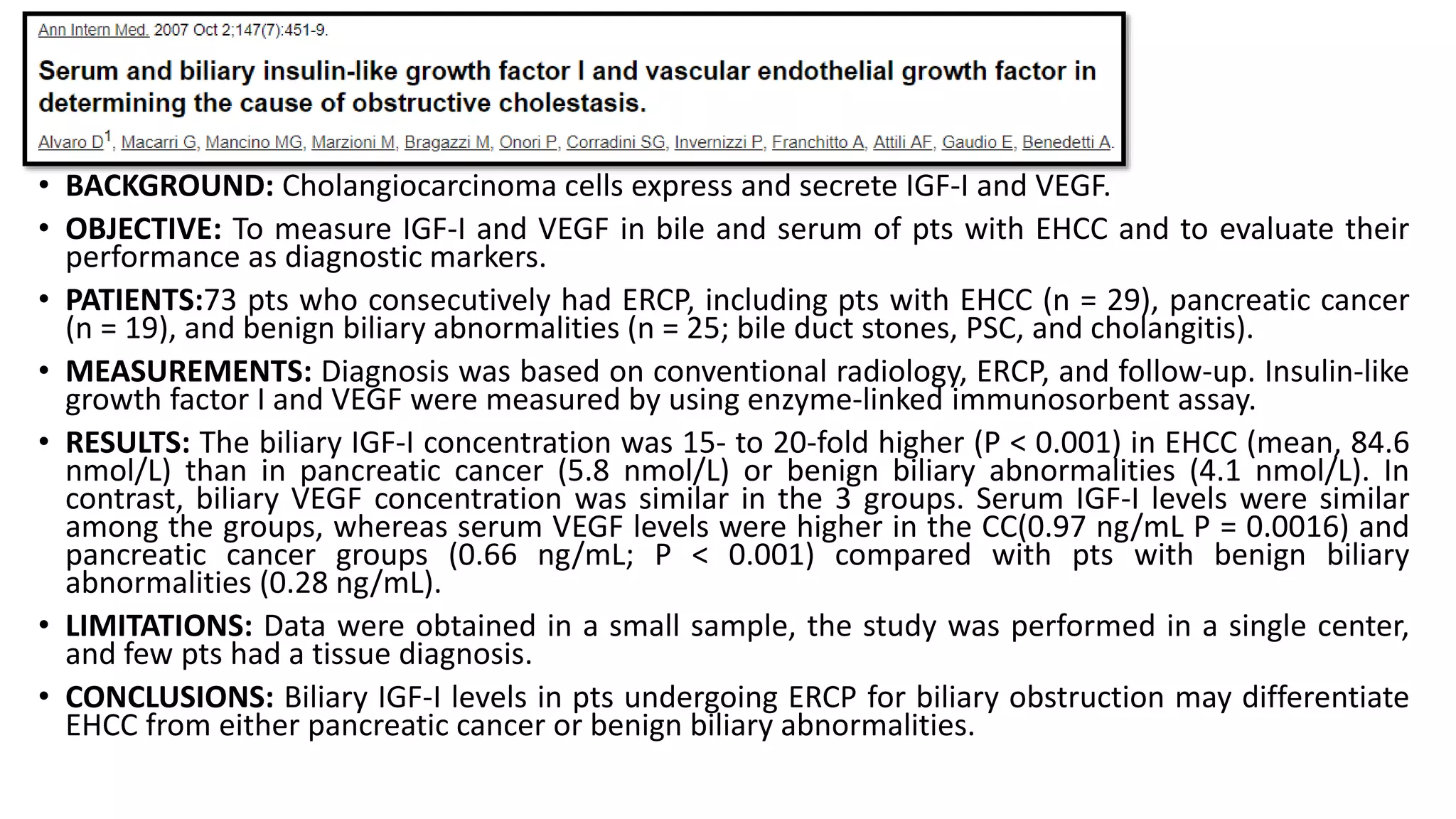 • BACKGROUND: Cholangiocarcinoma cells express and secrete IGF-I and VEGF.
• OBJECTIVE: To measure IGF-I and VEGF in bile and serum of pts with EHCC and to evaluate their
performance as diagnostic markers.
• PATIENTS:73 pts who consecutively had ERCP, including pts with EHCC (n = 29), pancreatic cancer
(n = 19), and benign biliary abnormalities (n = 25; bile duct stones, PSC, and cholangitis).
• MEASUREMENTS: Diagnosis was based on conventional radiology, ERCP, and follow-up. Insulin-like
growth factor I and VEGF were measured by using enzyme-linked immunosorbent assay.
• RESULTS: The biliary IGF-I concentration was 15- to 20-fold higher (P < 0.001) in EHCC (mean, 84.6
nmol/L) than in pancreatic cancer (5.8 nmol/L) or benign biliary abnormalities (4.1 nmol/L). In
contrast, biliary VEGF concentration was similar in the 3 groups. Serum IGF-I levels were similar
among the groups, whereas serum VEGF levels were higher in the CC(0.97 ng/mL P = 0.0016) and
pancreatic cancer groups (0.66 ng/mL; P < 0.001) compared with pts with benign biliary
abnormalities (0.28 ng/mL).
• LIMITATIONS: Data were obtained in a small sample, the study was performed in a single center,
and few pts had a tissue diagnosis.
• CONCLUSIONS: Biliary IGF-I levels in pts undergoing ERCP for biliary obstruction may differentiate
EHCC from either pancreatic cancer or benign biliary abnormalities.
 