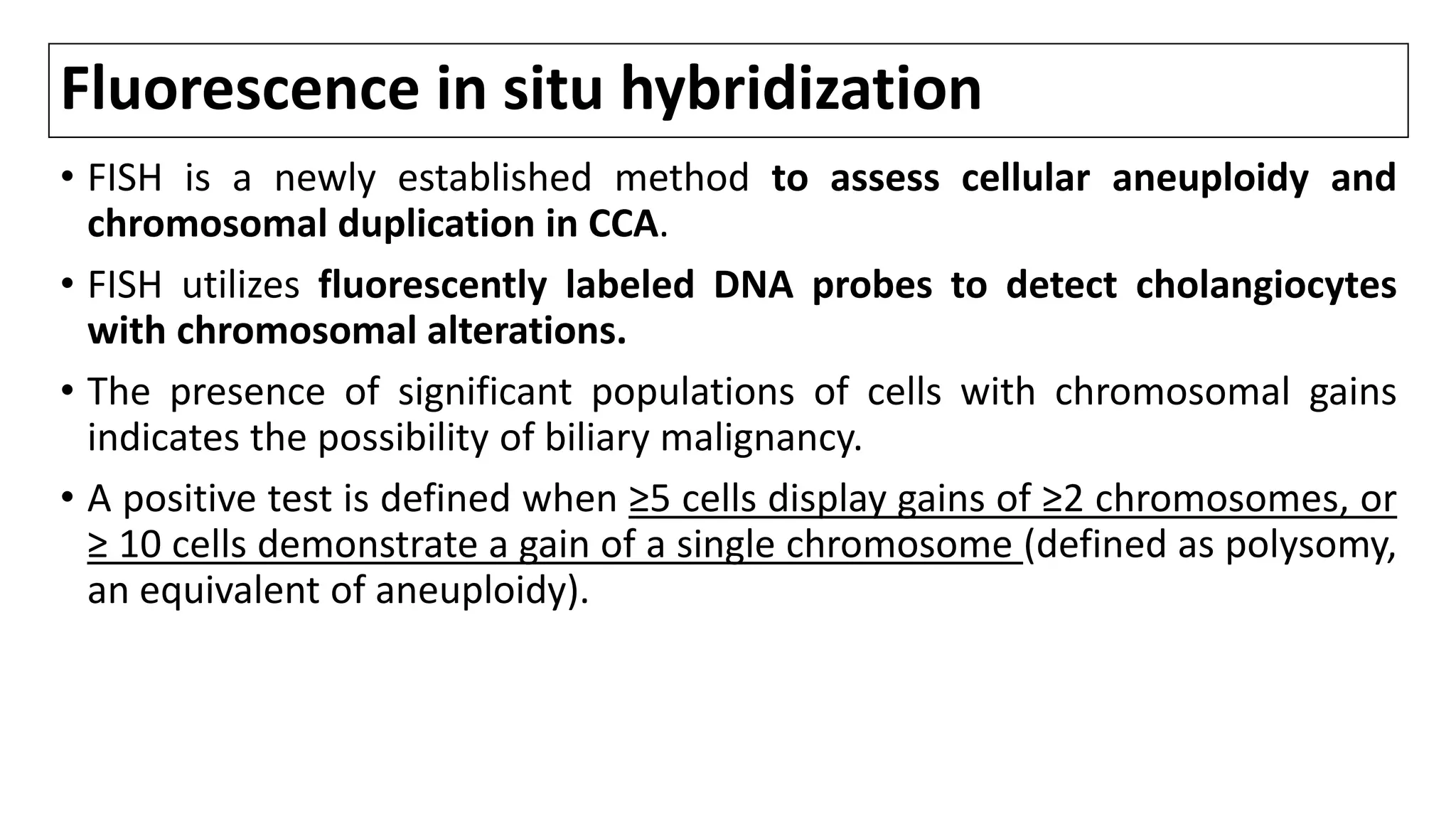 Fluorescence in situ hybridization
• FISH is a newly established method to assess cellular aneuploidy and
chromosomal duplication in CCA.
• FISH utilizes fluorescently labeled DNA probes to detect cholangiocytes
with chromosomal alterations.
• The presence of significant populations of cells with chromosomal gains
indicates the possibility of biliary malignancy.
• A positive test is defined when ≥5 cells display gains of ≥2 chromosomes, or
≥ 10 cells demonstrate a gain of a single chromosome (defined as polysomy,
an equivalent of aneuploidy).
 