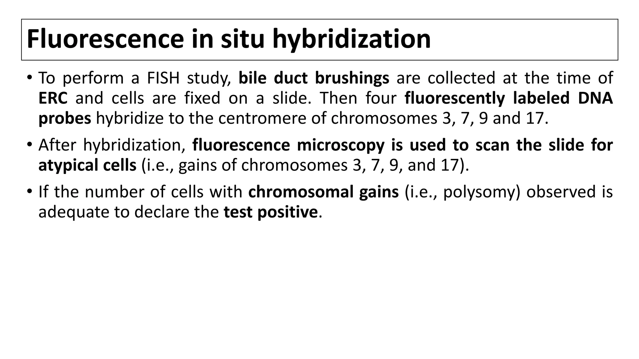 Fluorescence in situ hybridization
• To perform a FISH study, bile duct brushings are collected at the time of
ERC and cells are fixed on a slide. Then four fluorescently labeled DNA
probes hybridize to the centromere of chromosomes 3, 7, 9 and 17.
• After hybridization, fluorescence microscopy is used to scan the slide for
atypical cells (i.e., gains of chromosomes 3, 7, 9, and 17).
• If the number of cells with chromosomal gains (i.e., polysomy) observed is
adequate to declare the test positive.
 