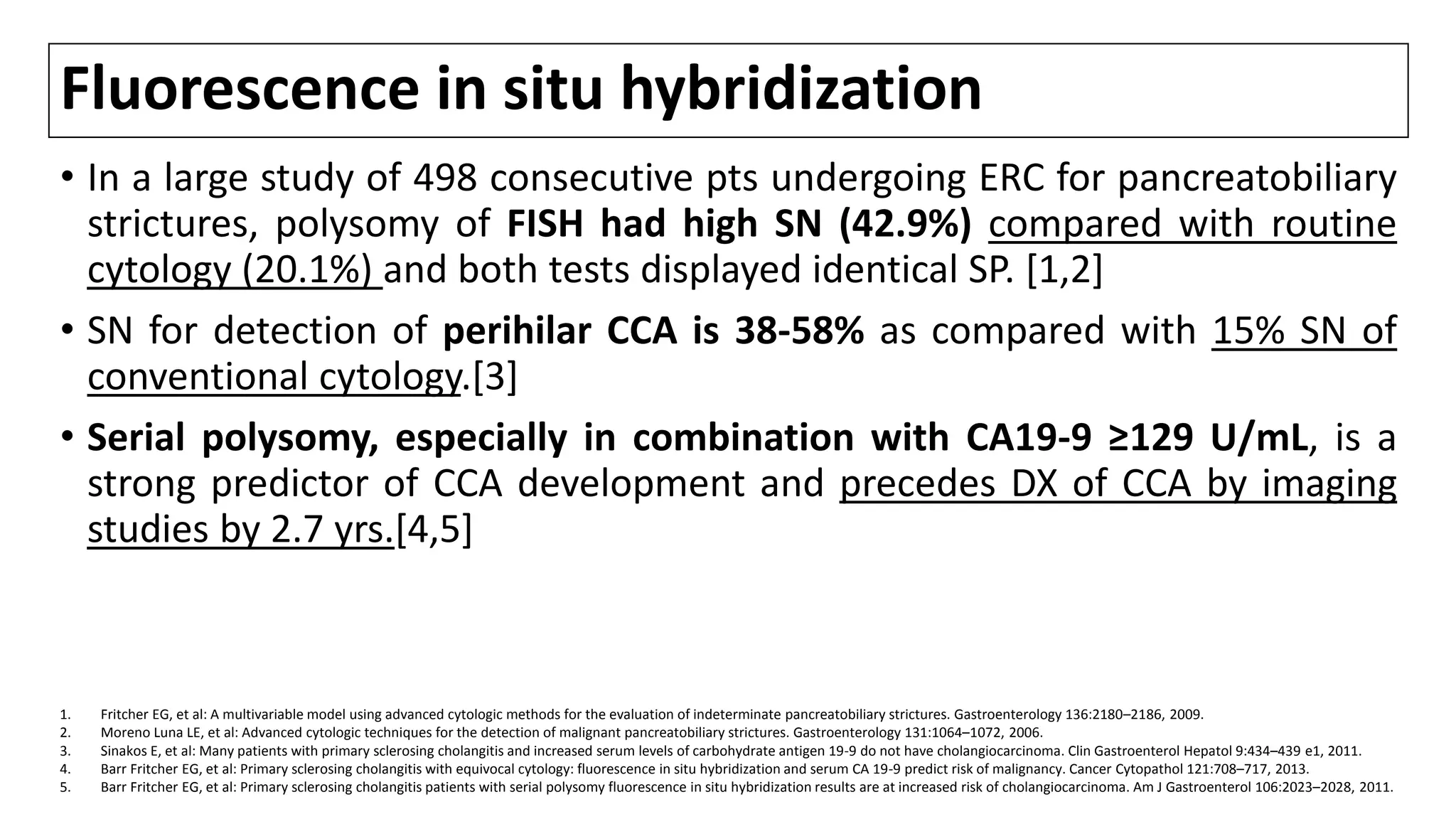 Fluorescence in situ hybridization
• In a large study of 498 consecutive pts undergoing ERC for pancreatobiliary
strictures, polysomy of FISH had high SN (42.9%) compared with routine
cytology (20.1%) and both tests displayed identical SP. [1,2]
• SN for detection of perihilar CCA is 38-58% as compared with 15% SN of
conventional cytology.[3]
• Serial polysomy, especially in combination with CA19-9 ≥129 U/mL, is a
strong predictor of CCA development and precedes DX of CCA by imaging
studies by 2.7 yrs.[4,5]
1. Fritcher EG, et al: A multivariable model using advanced cytologic methods for the evaluation of indeterminate pancreatobiliary strictures. Gastroenterology 136:2180–2186, 2009.
2. Moreno Luna LE, et al: Advanced cytologic techniques for the detection of malignant pancreatobiliary strictures. Gastroenterology 131:1064–1072, 2006.
3. Sinakos E, et al: Many patients with primary sclerosing cholangitis and increased serum levels of carbohydrate antigen 19-9 do not have cholangiocarcinoma. Clin Gastroenterol Hepatol 9:434–439 e1, 2011.
4. Barr Fritcher EG, et al: Primary sclerosing cholangitis with equivocal cytology: fluorescence in situ hybridization and serum CA 19-9 predict risk of malignancy. Cancer Cytopathol 121:708–717, 2013.
5. Barr Fritcher EG, et al: Primary sclerosing cholangitis patients with serial polysomy fluorescence in situ hybridization results are at increased risk of cholangiocarcinoma. Am J Gastroenterol 106:2023–2028, 2011.
 