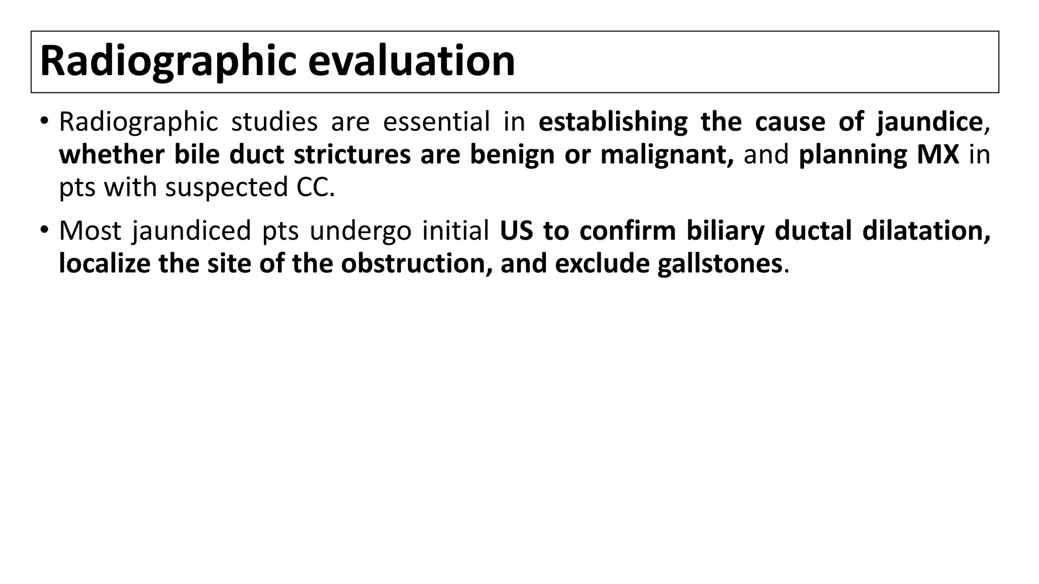 Radiographic evaluation
• Radiographic studies are essential in establishing the cause of jaundice,
whether bile duct strictures are benign or malignant, and planning MX in
pts with suspected CC.
• Most jaundiced pts undergo initial US to confirm biliary ductal dilatation,
localize the site of the obstruction, and exclude gallstones.
 