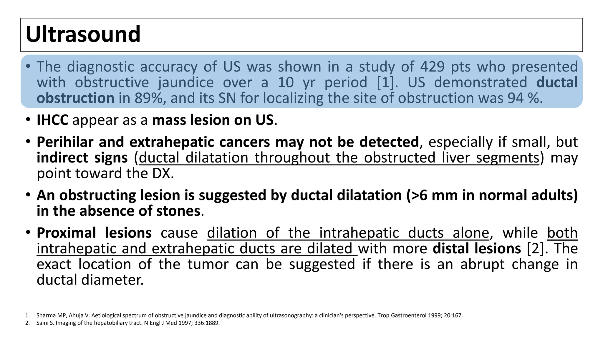 Ultrasound
• The diagnostic accuracy of US was shown in a study of 429 pts who presented
with obstructive jaundice over a 10 yr period [1]. US demonstrated ductal
obstruction in 89%, and its SN for localizing the site of obstruction was 94 %.
• IHCC appear as a mass lesion on US.
• Perihilar and extrahepatic cancers may not be detected, especially if small, but
indirect signs (ductal dilatation throughout the obstructed liver segments) may
point toward the DX.
• An obstructing lesion is suggested by ductal dilatation (>6 mm in normal adults)
in the absence of stones.
• Proximal lesions cause dilation of the intrahepatic ducts alone, while both
intrahepatic and extrahepatic ducts are dilated with more distal lesions [2]. The
exact location of the tumor can be suggested if there is an abrupt change in
ductal diameter.
1. Sharma MP, Ahuja V. Aetiological spectrum of obstructive jaundice and diagnostic ability of ultrasonography: a clinician's perspective. Trop Gastroenterol 1999; 20:167.
2. Saini S. Imaging of the hepatobiliary tract. N Engl J Med 1997; 336:1889.
 