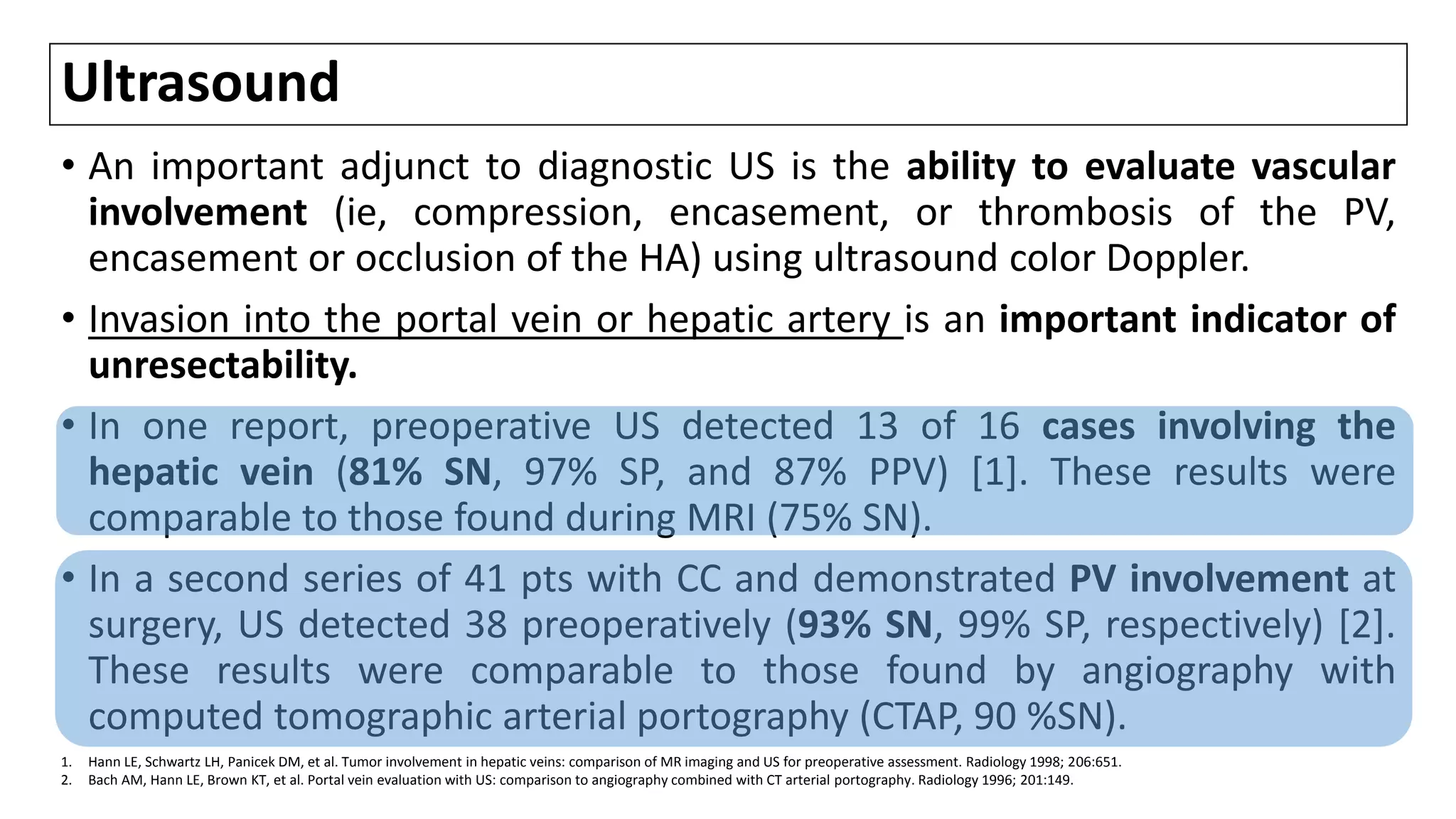 Ultrasound
• An important adjunct to diagnostic US is the ability to evaluate vascular
involvement (ie, compression, encasement, or thrombosis of the PV,
encasement or occlusion of the HA) using ultrasound color Doppler.
• Invasion into the portal vein or hepatic artery is an important indicator of
unresectability.
• In one report, preoperative US detected 13 of 16 cases involving the
hepatic vein (81% SN, 97% SP, and 87% PPV) [1]. These results were
comparable to those found during MRI (75% SN).
• In a second series of 41 pts with CC and demonstrated PV involvement at
surgery, US detected 38 preoperatively (93% SN, 99% SP, respectively) [2].
These results were comparable to those found by angiography with
computed tomographic arterial portography (CTAP, 90 %SN).
1. Hann LE, Schwartz LH, Panicek DM, et al. Tumor involvement in hepatic veins: comparison of MR imaging and US for preoperative assessment. Radiology 1998; 206:651.
2. Bach AM, Hann LE, Brown KT, et al. Portal vein evaluation with US: comparison to angiography combined with CT arterial portography. Radiology 1996; 201:149.
 