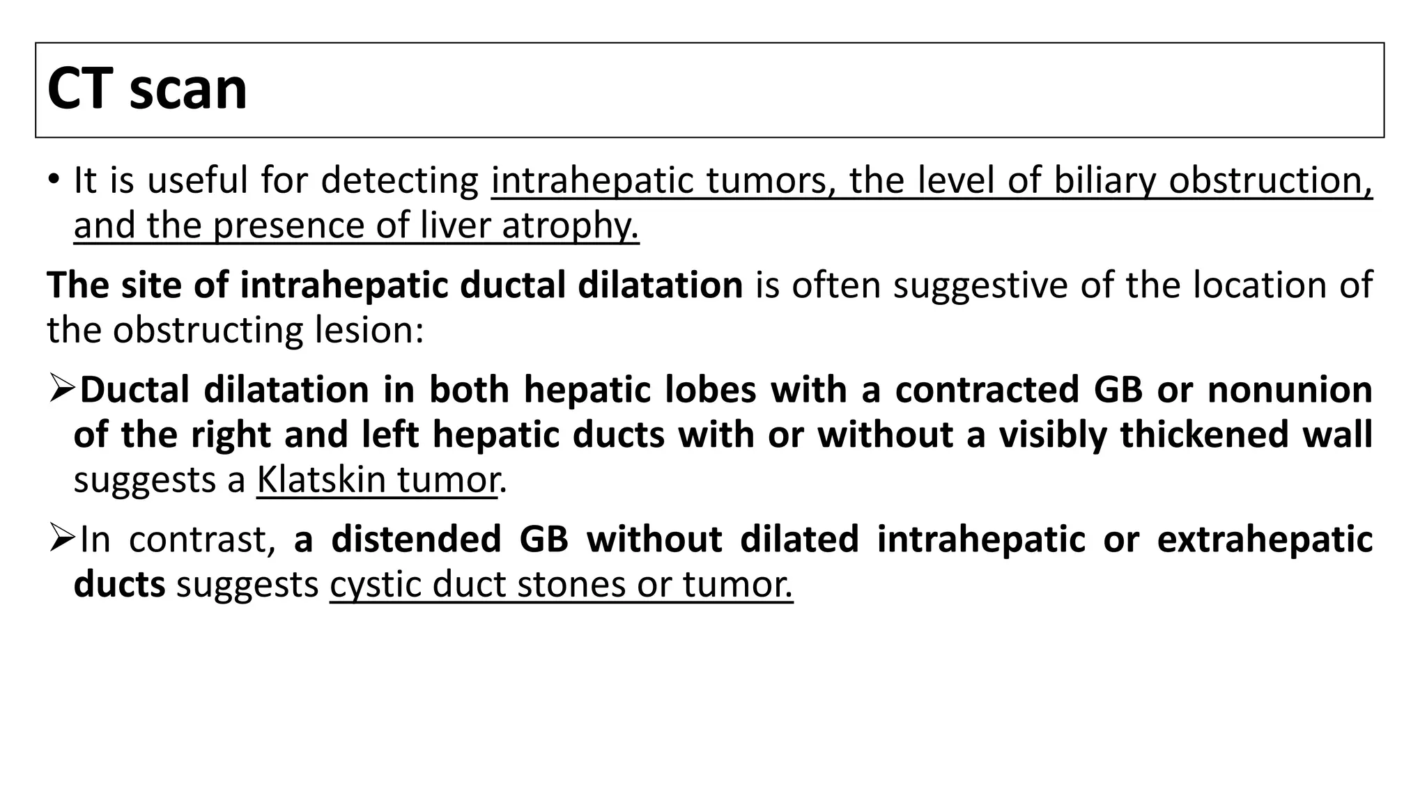 CT scan
• It is useful for detecting intrahepatic tumors, the level of biliary obstruction,
and the presence of liver atrophy.
The site of intrahepatic ductal dilatation is often suggestive of the location of
the obstructing lesion:
Ductal dilatation in both hepatic lobes with a contracted GB or nonunion
of the right and left hepatic ducts with or without a visibly thickened wall
suggests a Klatskin tumor.
In contrast, a distended GB without dilated intrahepatic or extrahepatic
ducts suggests cystic duct stones or tumor.
 