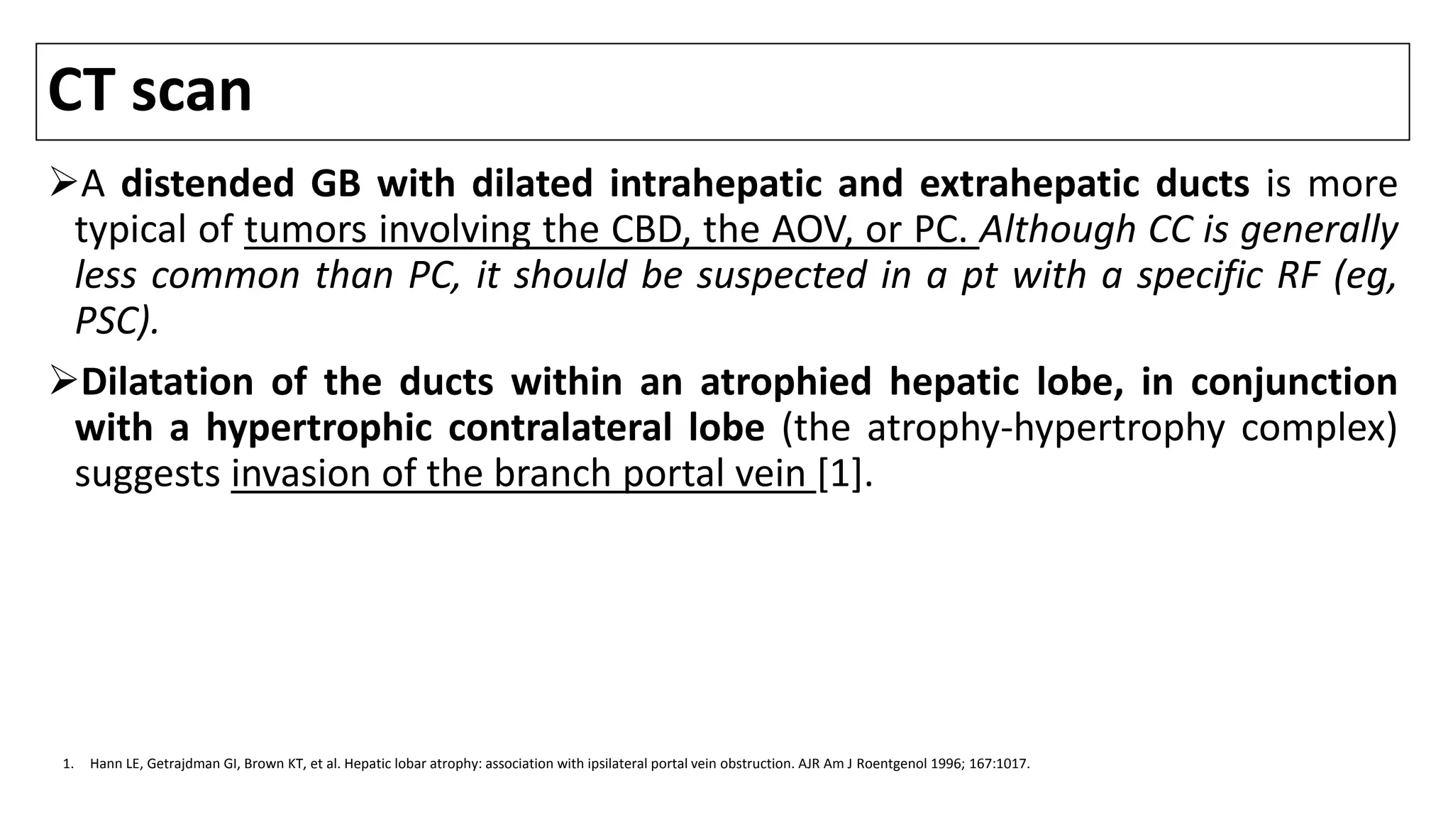 CT scan
A distended GB with dilated intrahepatic and extrahepatic ducts is more
typical of tumors involving the CBD, the AOV, or PC. Although CC is generally
less common than PC, it should be suspected in a pt with a specific RF (eg,
PSC).
Dilatation of the ducts within an atrophied hepatic lobe, in conjunction
with a hypertrophic contralateral lobe (the atrophy-hypertrophy complex)
suggests invasion of the branch portal vein [1].
1. Hann LE, Getrajdman GI, Brown KT, et al. Hepatic lobar atrophy: association with ipsilateral portal vein obstruction. AJR Am J Roentgenol 1996; 167:1017.
 
