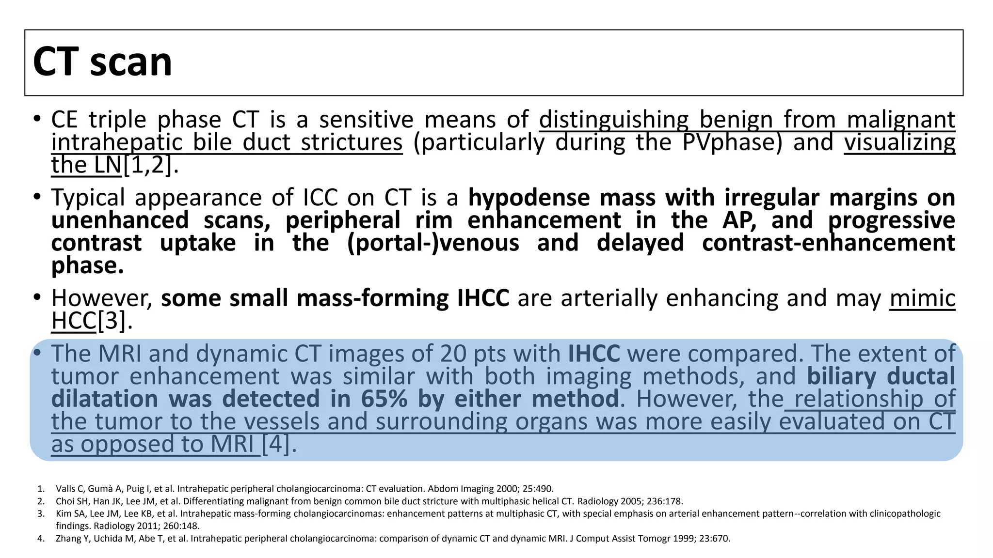 CT scan
• CE triple phase CT is a sensitive means of distinguishing benign from malignant
intrahepatic bile duct strictures (particularly during the PVphase) and visualizing
the LN[1,2].
• Typical appearance of ICC on CT is a hypodense mass with irregular margins on
unenhanced scans, peripheral rim enhancement in the AP, and progressive
contrast uptake in the (portal-)venous and delayed contrast-enhancement
phase.
• However, some small mass-forming IHCC are arterially enhancing and may mimic
HCC[3].
• The MRI and dynamic CT images of 20 pts with IHCC were compared. The extent of
tumor enhancement was similar with both imaging methods, and biliary ductal
dilatation was detected in 65% by either method. However, the relationship of
the tumor to the vessels and surrounding organs was more easily evaluated on CT
as opposed to MRI [4].
1. Valls C, Gumà A, Puig I, et al. Intrahepatic peripheral cholangiocarcinoma: CT evaluation. Abdom Imaging 2000; 25:490.
2. Choi SH, Han JK, Lee JM, et al. Differentiating malignant from benign common bile duct stricture with multiphasic helical CT. Radiology 2005; 236:178.
3. Kim SA, Lee JM, Lee KB, et al. Intrahepatic mass-forming cholangiocarcinomas: enhancement patterns at multiphasic CT, with special emphasis on arterial enhancement pattern--correlation with clinicopathologic
findings. Radiology 2011; 260:148.
4. Zhang Y, Uchida M, Abe T, et al. Intrahepatic peripheral cholangiocarcinoma: comparison of dynamic CT and dynamic MRI. J Comput Assist Tomogr 1999; 23:670.
 