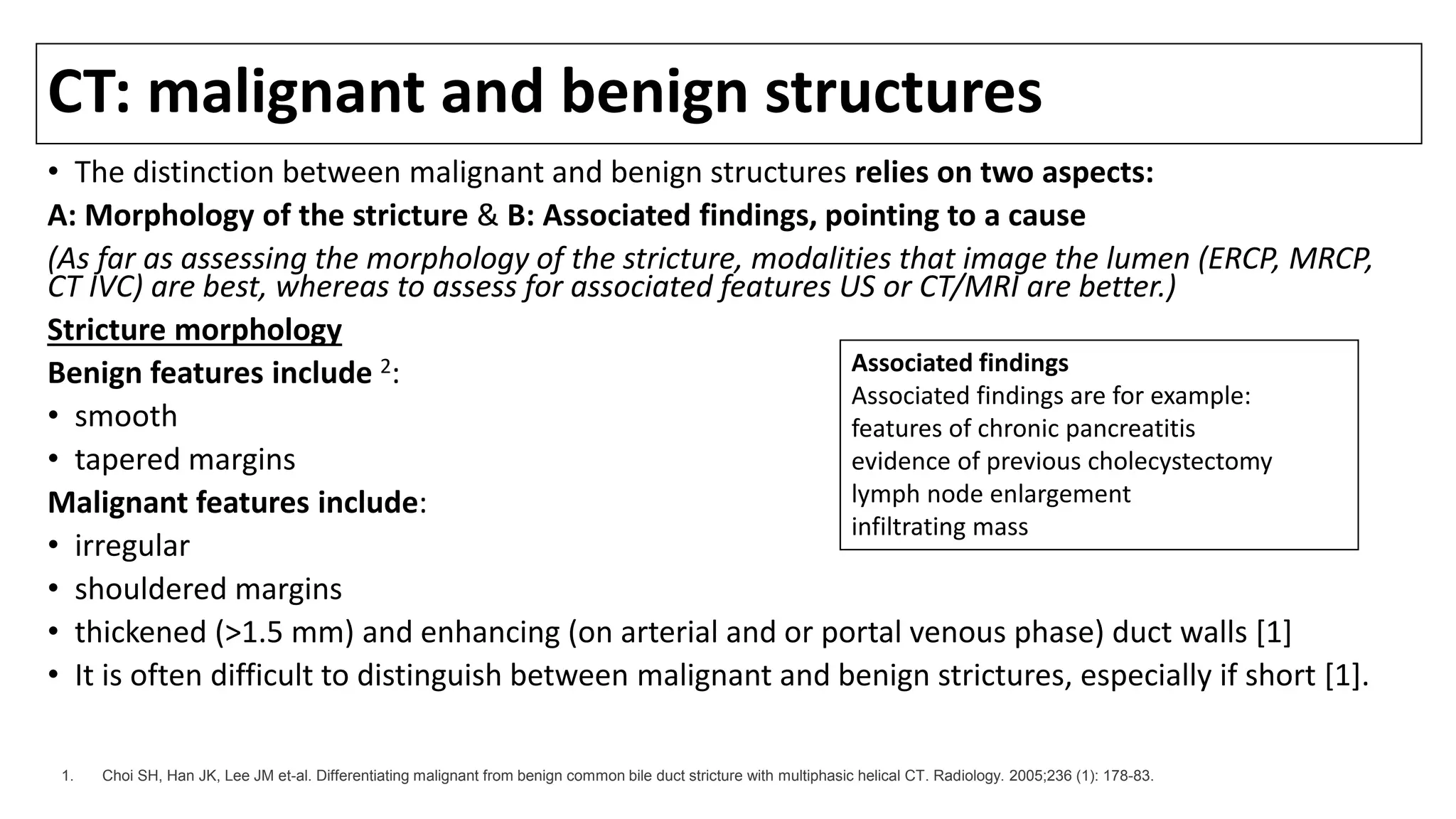 CT: malignant and benign structures
• The distinction between malignant and benign structures relies on two aspects:
A: Morphology of the stricture & B: Associated findings, pointing to a cause
(As far as assessing the morphology of the stricture, modalities that image the lumen (ERCP, MRCP,
CT IVC) are best, whereas to assess for associated features US or CT/MRI are better.)
Stricture morphology
Benign features include 2:
• smooth
• tapered margins
Malignant features include:
• irregular
• shouldered margins
• thickened (>1.5 mm) and enhancing (on arterial and or portal venous phase) duct walls [1]
• It is often difficult to distinguish between malignant and benign strictures, especially if short [1].
Associated findings
Associated findings are for example:
features of chronic pancreatitis
evidence of previous cholecystectomy
lymph node enlargement
infiltrating mass
1. Choi SH, Han JK, Lee JM et-al. Differentiating malignant from benign common bile duct stricture with multiphasic helical CT. Radiology. 2005;236 (1): 178-83.
 