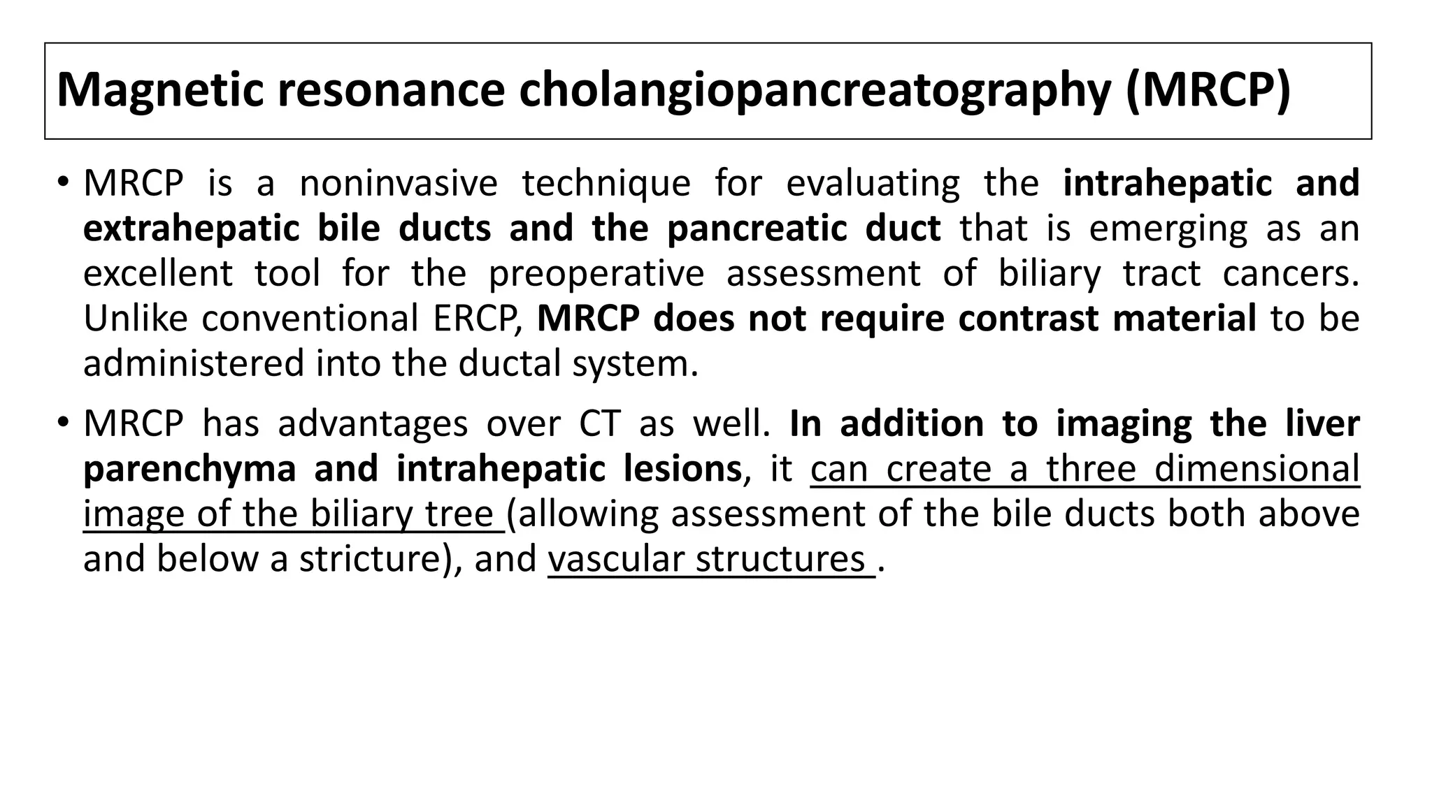 Magnetic resonance cholangiopancreatography (MRCP)
• MRCP is a noninvasive technique for evaluating the intrahepatic and
extrahepatic bile ducts and the pancreatic duct that is emerging as an
excellent tool for the preoperative assessment of biliary tract cancers.
Unlike conventional ERCP, MRCP does not require contrast material to be
administered into the ductal system.
• MRCP has advantages over CT as well. In addition to imaging the liver
parenchyma and intrahepatic lesions, it can create a three dimensional
image of the biliary tree (allowing assessment of the bile ducts both above
and below a stricture), and vascular structures .
 