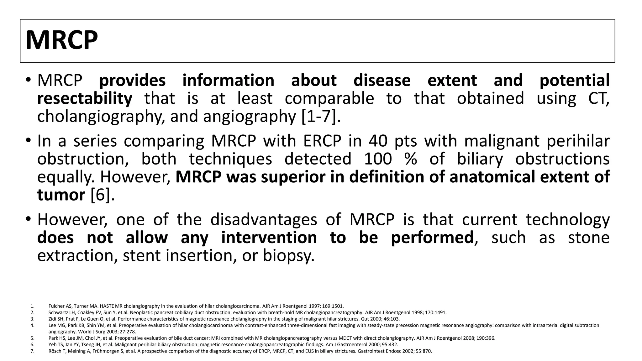 MRCP
• MRCP provides information about disease extent and potential
resectability that is at least comparable to that obtained using CT,
cholangiography, and angiography [1-7].
• In a series comparing MRCP with ERCP in 40 pts with malignant perihilar
obstruction, both techniques detected 100 % of biliary obstructions
equally. However, MRCP was superior in definition of anatomical extent of
tumor [6].
• However, one of the disadvantages of MRCP is that current technology
does not allow any intervention to be performed, such as stone
extraction, stent insertion, or biopsy.
1. Fulcher AS, Turner MA. HASTE MR cholangiography in the evaluation of hilar cholangiocarcinoma. AJR Am J Roentgenol 1997; 169:1501.
2. Schwartz LH, Coakley FV, Sun Y, et al. Neoplastic pancreaticobiliary duct obstruction: evaluation with breath-hold MR cholangiopancreatography. AJR Am J Roentgenol 1998; 170:1491.
3. Zidi SH, Prat F, Le Guen O, et al. Performance characteristics of magnetic resonance cholangiography in the staging of malignant hilar strictures. Gut 2000; 46:103.
4. Lee MG, Park KB, Shin YM, et al. Preoperative evaluation of hilar cholangiocarcinoma with contrast-enhanced three-dimensional fast imaging with steady-state precession magnetic resonance angiography: comparison with intraarterial digital subtraction
angiography. World J Surg 2003; 27:278.
5. Park HS, Lee JM, Choi JY, et al. Preoperative evaluation of bile duct cancer: MRI combined with MR cholangiopancreatography versus MDCT with direct cholangiography. AJR Am J Roentgenol 2008; 190:396.
6. Yeh TS, Jan YY, Tseng JH, et al. Malignant perihilar biliary obstruction: magnetic resonance cholangiopancreatographic findings. Am J Gastroenterol 2000; 95:432.
7. Rösch T, Meining A, Frühmorgen S, et al. A prospective comparison of the diagnostic accuracy of ERCP, MRCP, CT, and EUS in biliary strictures. Gastrointest Endosc 2002; 55:870.
 