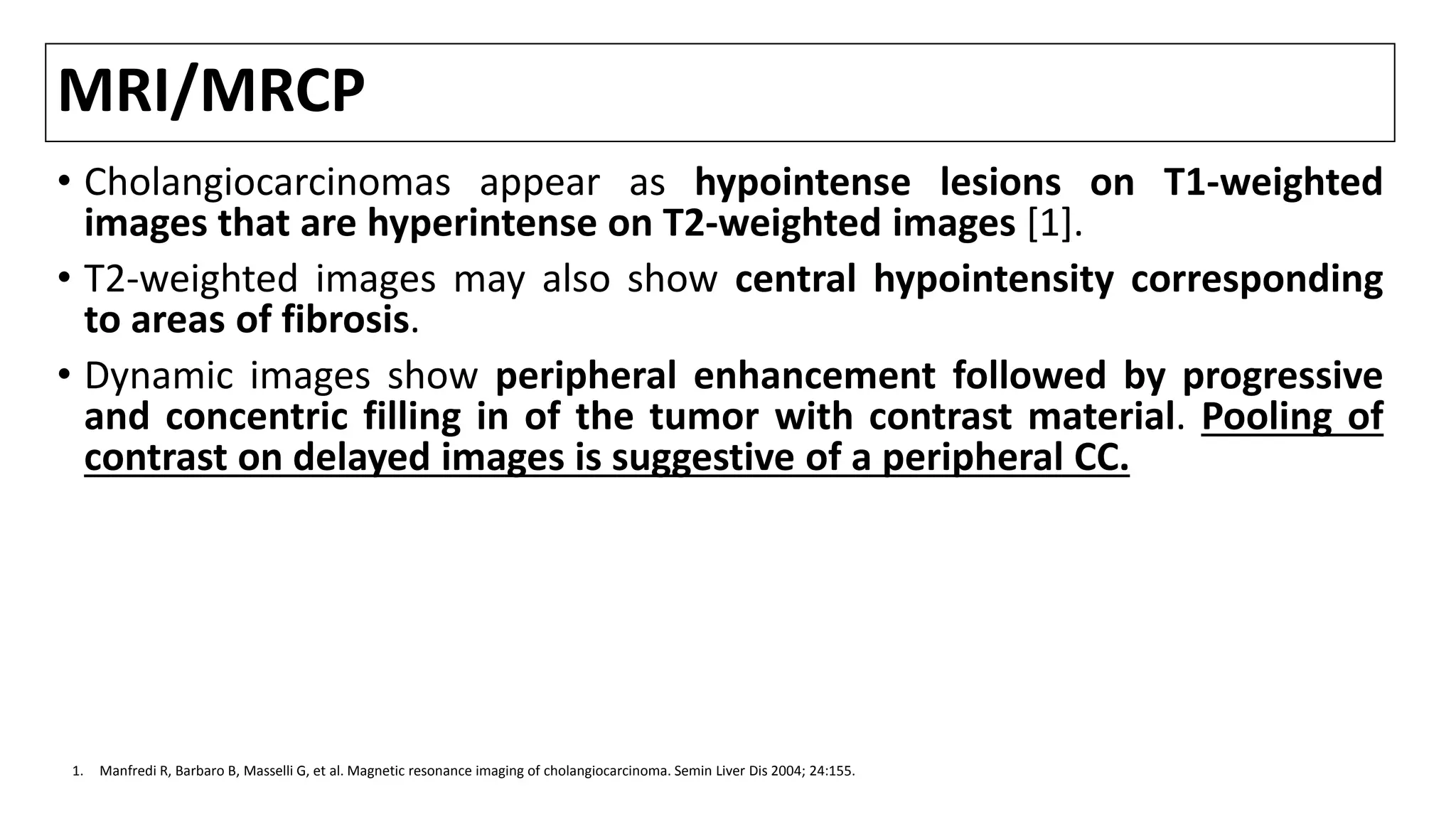 MRI/MRCP
• Cholangiocarcinomas appear as hypointense lesions on T1-weighted
images that are hyperintense on T2-weighted images [1].
• T2-weighted images may also show central hypointensity corresponding
to areas of fibrosis.
• Dynamic images show peripheral enhancement followed by progressive
and concentric filling in of the tumor with contrast material. Pooling of
contrast on delayed images is suggestive of a peripheral CC.
1. Manfredi R, Barbaro B, Masselli G, et al. Magnetic resonance imaging of cholangiocarcinoma. Semin Liver Dis 2004; 24:155.
 