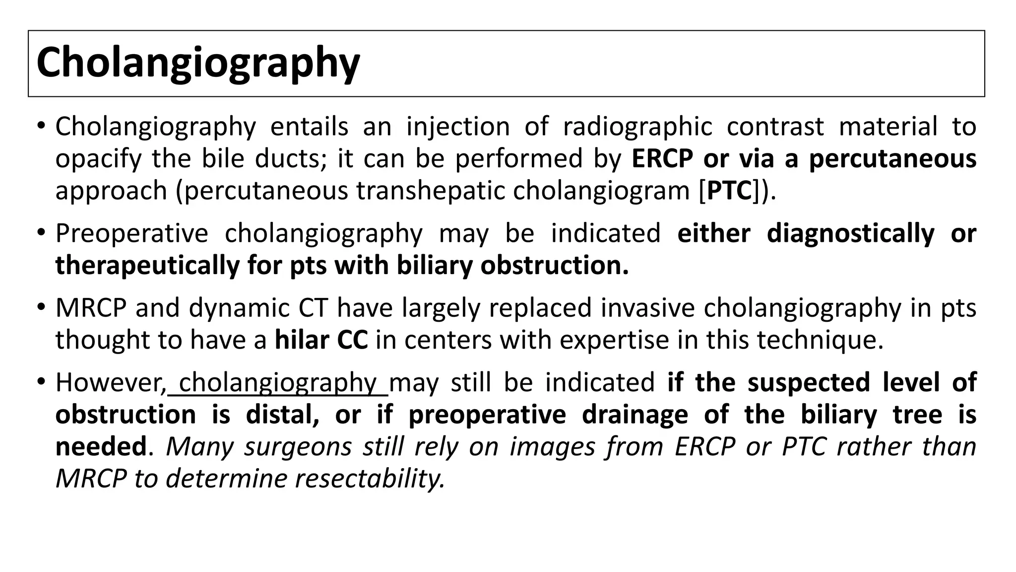 Cholangiography
• Cholangiography entails an injection of radiographic contrast material to
opacify the bile ducts; it can be performed by ERCP or via a percutaneous
approach (percutaneous transhepatic cholangiogram [PTC]).
• Preoperative cholangiography may be indicated either diagnostically or
therapeutically for pts with biliary obstruction.
• MRCP and dynamic CT have largely replaced invasive cholangiography in pts
thought to have a hilar CC in centers with expertise in this technique.
• However, cholangiography may still be indicated if the suspected level of
obstruction is distal, or if preoperative drainage of the biliary tree is
needed. Many surgeons still rely on images from ERCP or PTC rather than
MRCP to determine resectability.
 