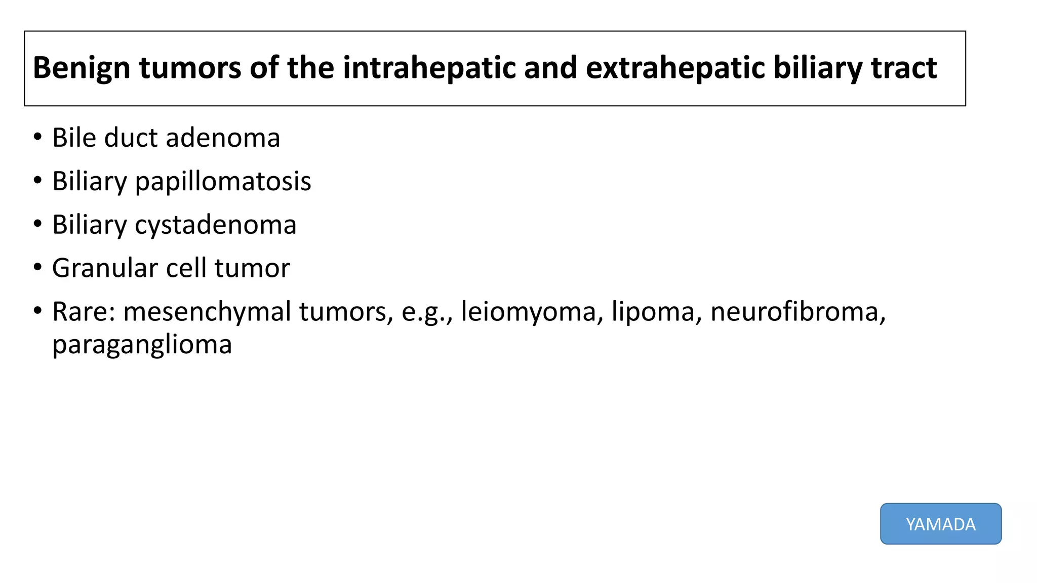 Benign tumors of the intrahepatic and extrahepatic biliary tract
• Bile duct adenoma
• Biliary papillomatosis
• Biliary cystadenoma
• Granular cell tumor
• Rare: mesenchymal tumors, e.g., leiomyoma, lipoma, neurofibroma,
paraganglioma
YAMADA
 
