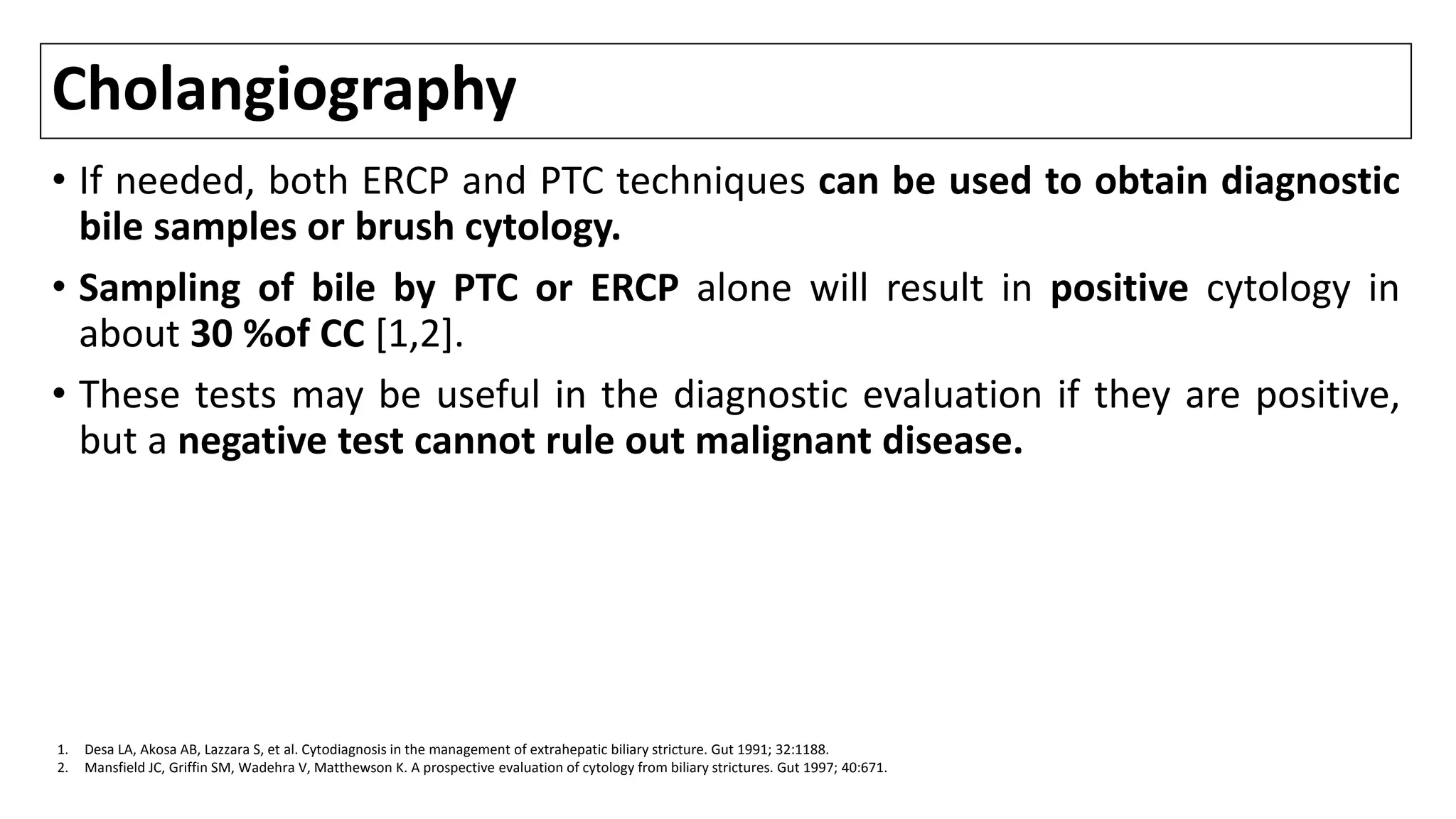 Cholangiography
• If needed, both ERCP and PTC techniques can be used to obtain diagnostic
bile samples or brush cytology.
• Sampling of bile by PTC or ERCP alone will result in positive cytology in
about 30 %of CC [1,2].
• These tests may be useful in the diagnostic evaluation if they are positive,
but a negative test cannot rule out malignant disease.
1. Desa LA, Akosa AB, Lazzara S, et al. Cytodiagnosis in the management of extrahepatic biliary stricture. Gut 1991; 32:1188.
2. Mansfield JC, Griffin SM, Wadehra V, Matthewson K. A prospective evaluation of cytology from biliary strictures. Gut 1997; 40:671.
 
