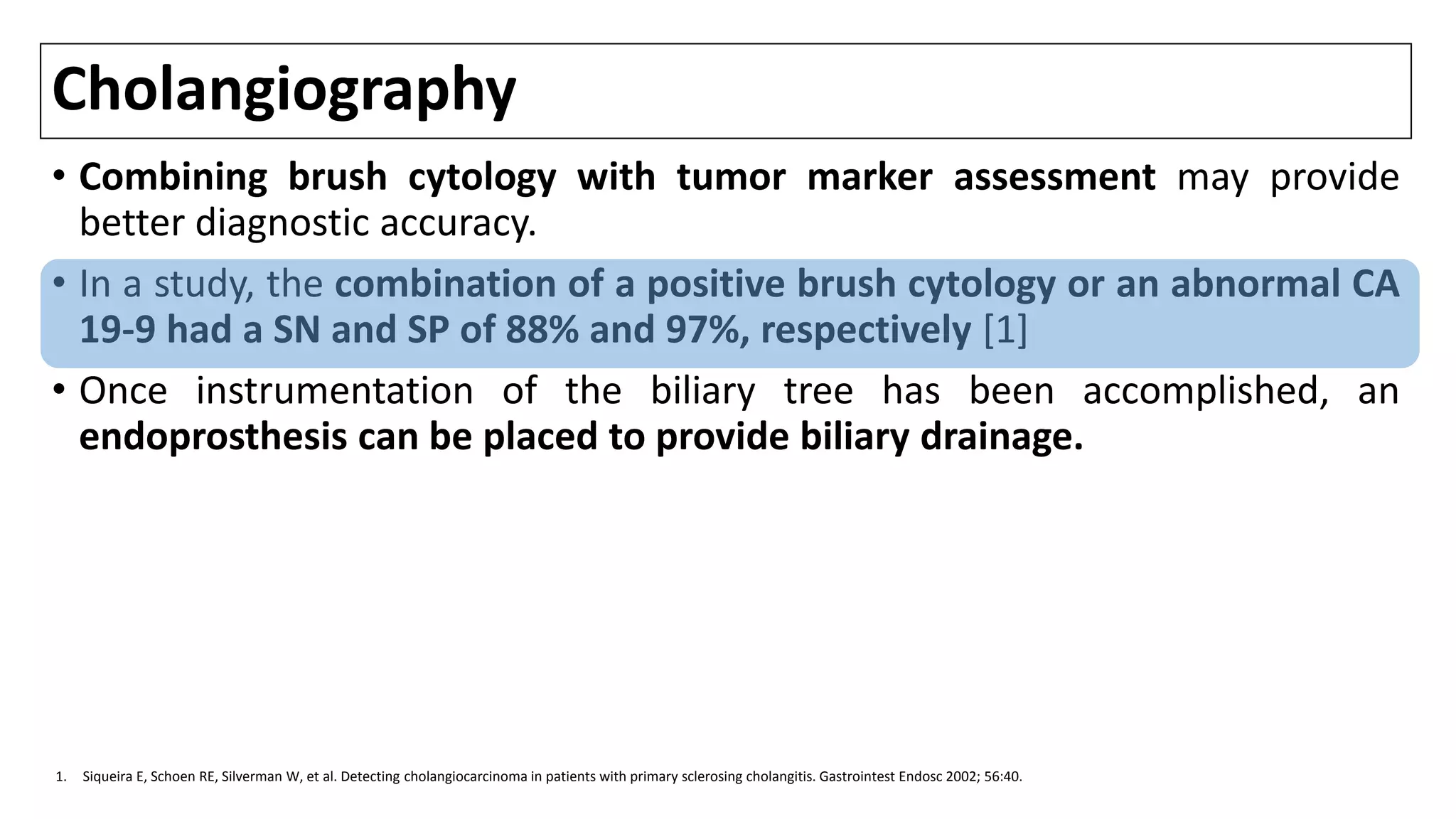 Cholangiography
• Combining brush cytology with tumor marker assessment may provide
better diagnostic accuracy.
• In a study, the combination of a positive brush cytology or an abnormal CA
19-9 had a SN and SP of 88% and 97%, respectively [1]
• Once instrumentation of the biliary tree has been accomplished, an
endoprosthesis can be placed to provide biliary drainage.
1. Siqueira E, Schoen RE, Silverman W, et al. Detecting cholangiocarcinoma in patients with primary sclerosing cholangitis. Gastrointest Endosc 2002; 56:40.
 