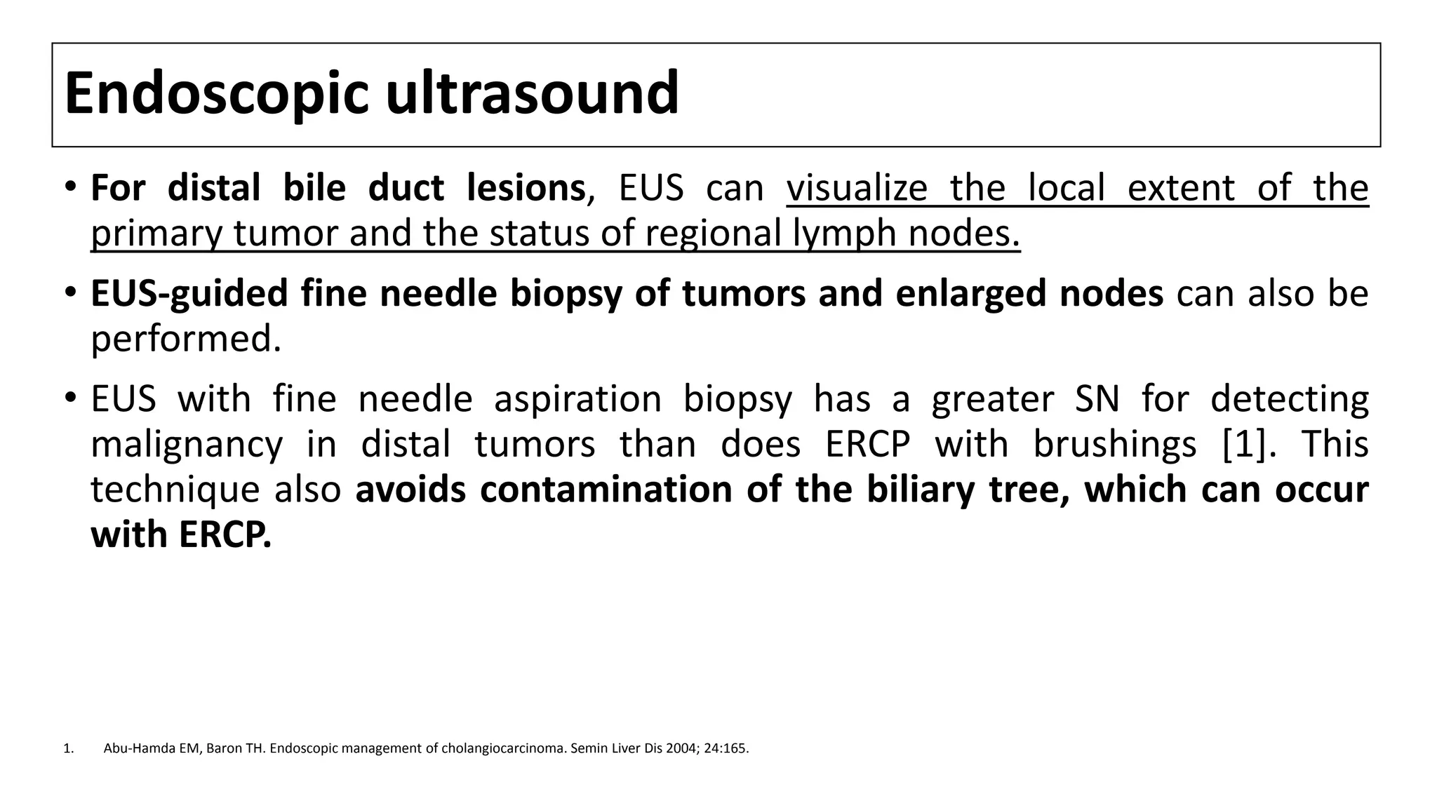 Endoscopic ultrasound
• For distal bile duct lesions, EUS can visualize the local extent of the
primary tumor and the status of regional lymph nodes.
• EUS-guided fine needle biopsy of tumors and enlarged nodes can also be
performed.
• EUS with fine needle aspiration biopsy has a greater SN for detecting
malignancy in distal tumors than does ERCP with brushings [1]. This
technique also avoids contamination of the biliary tree, which can occur
with ERCP.
1. Abu-Hamda EM, Baron TH. Endoscopic management of cholangiocarcinoma. Semin Liver Dis 2004; 24:165.
 