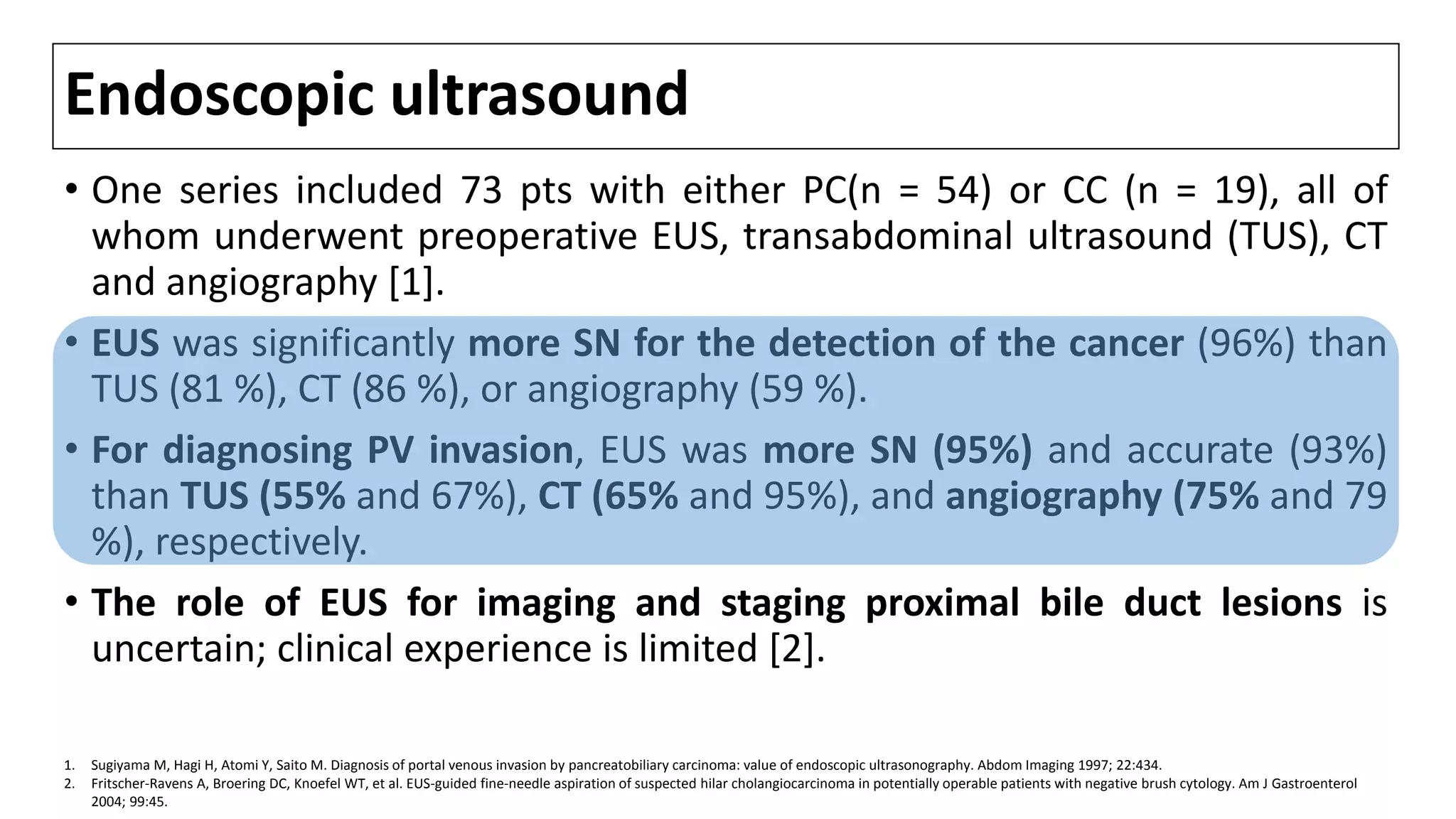 Endoscopic ultrasound
• One series included 73 pts with either PC(n = 54) or CC (n = 19), all of
whom underwent preoperative EUS, transabdominal ultrasound (TUS), CT
and angiography [1].
• EUS was significantly more SN for the detection of the cancer (96%) than
TUS (81 %), CT (86 %), or angiography (59 %).
• For diagnosing PV invasion, EUS was more SN (95%) and accurate (93%)
than TUS (55% and 67%), CT (65% and 95%), and angiography (75% and 79
%), respectively.
• The role of EUS for imaging and staging proximal bile duct lesions is
uncertain; clinical experience is limited [2].
1. Sugiyama M, Hagi H, Atomi Y, Saito M. Diagnosis of portal venous invasion by pancreatobiliary carcinoma: value of endoscopic ultrasonography. Abdom Imaging 1997; 22:434.
2. Fritscher-Ravens A, Broering DC, Knoefel WT, et al. EUS-guided fine-needle aspiration of suspected hilar cholangiocarcinoma in potentially operable patients with negative brush cytology. Am J Gastroenterol
2004; 99:45.
 