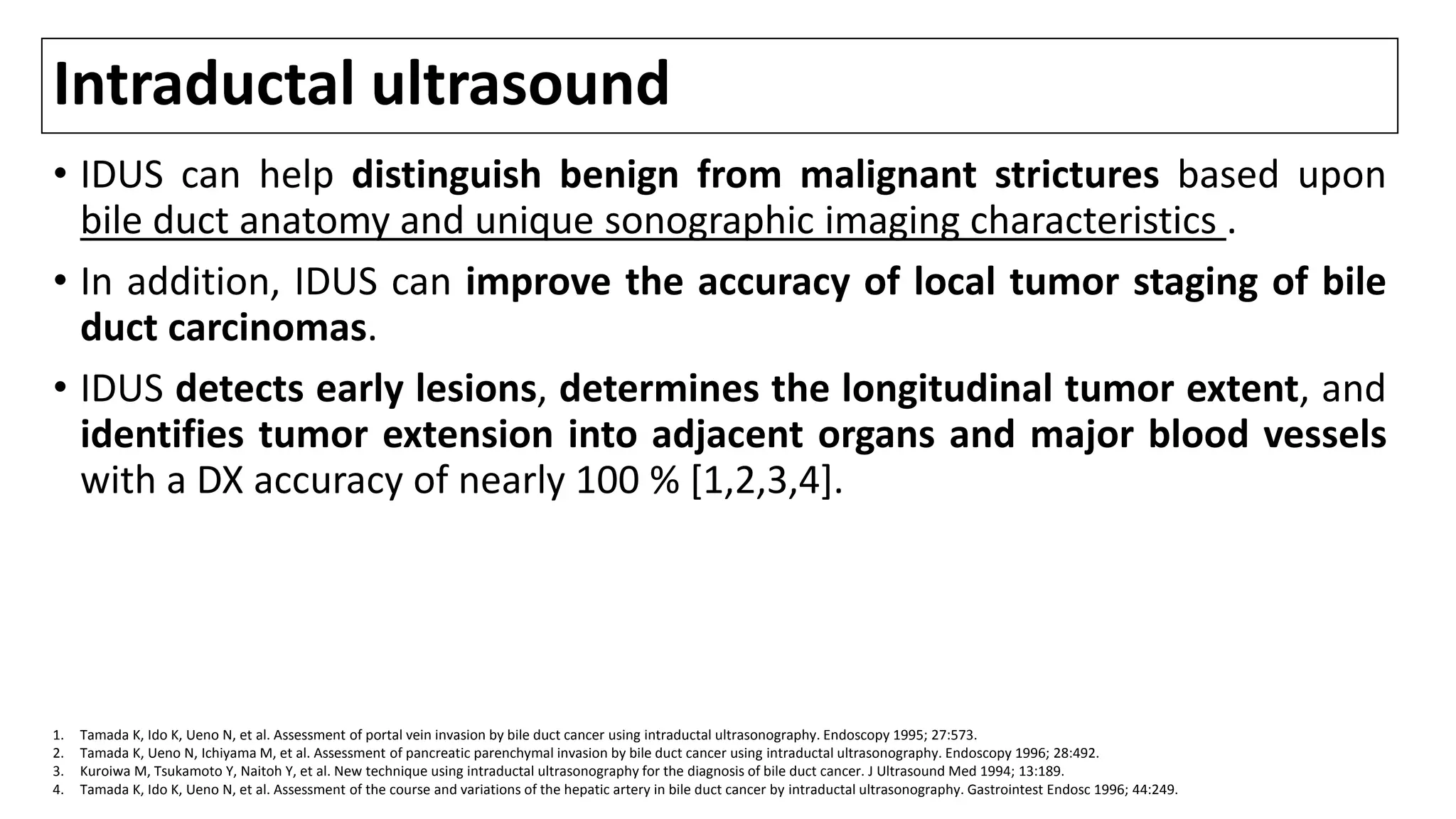 Intraductal ultrasound
• IDUS can help distinguish benign from malignant strictures based upon
bile duct anatomy and unique sonographic imaging characteristics .
• In addition, IDUS can improve the accuracy of local tumor staging of bile
duct carcinomas.
• IDUS detects early lesions, determines the longitudinal tumor extent, and
identifies tumor extension into adjacent organs and major blood vessels
with a DX accuracy of nearly 100 % [1,2,3,4].
1. Tamada K, Ido K, Ueno N, et al. Assessment of portal vein invasion by bile duct cancer using intraductal ultrasonography. Endoscopy 1995; 27:573.
2. Tamada K, Ueno N, Ichiyama M, et al. Assessment of pancreatic parenchymal invasion by bile duct cancer using intraductal ultrasonography. Endoscopy 1996; 28:492.
3. Kuroiwa M, Tsukamoto Y, Naitoh Y, et al. New technique using intraductal ultrasonography for the diagnosis of bile duct cancer. J Ultrasound Med 1994; 13:189.
4. Tamada K, Ido K, Ueno N, et al. Assessment of the course and variations of the hepatic artery in bile duct cancer by intraductal ultrasonography. Gastrointest Endosc 1996; 44:249.
 