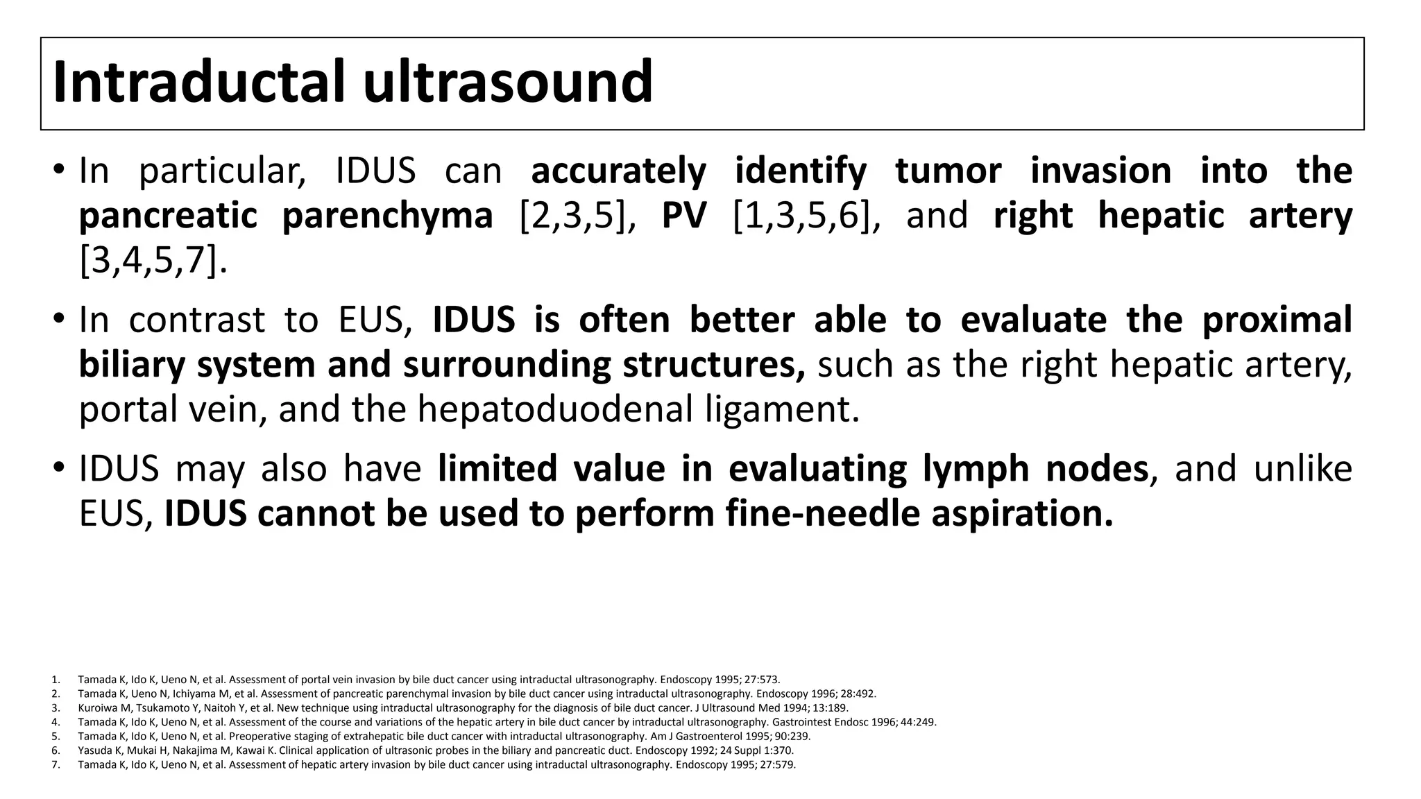 Intraductal ultrasound
• In particular, IDUS can accurately identify tumor invasion into the
pancreatic parenchyma [2,3,5], PV [1,3,5,6], and right hepatic artery
[3,4,5,7].
• In contrast to EUS, IDUS is often better able to evaluate the proximal
biliary system and surrounding structures, such as the right hepatic artery,
portal vein, and the hepatoduodenal ligament.
• IDUS may also have limited value in evaluating lymph nodes, and unlike
EUS, IDUS cannot be used to perform fine-needle aspiration.
1. Tamada K, Ido K, Ueno N, et al. Assessment of portal vein invasion by bile duct cancer using intraductal ultrasonography. Endoscopy 1995; 27:573.
2. Tamada K, Ueno N, Ichiyama M, et al. Assessment of pancreatic parenchymal invasion by bile duct cancer using intraductal ultrasonography. Endoscopy 1996; 28:492.
3. Kuroiwa M, Tsukamoto Y, Naitoh Y, et al. New technique using intraductal ultrasonography for the diagnosis of bile duct cancer. J Ultrasound Med 1994; 13:189.
4. Tamada K, Ido K, Ueno N, et al. Assessment of the course and variations of the hepatic artery in bile duct cancer by intraductal ultrasonography. Gastrointest Endosc 1996; 44:249.
5. Tamada K, Ido K, Ueno N, et al. Preoperative staging of extrahepatic bile duct cancer with intraductal ultrasonography. Am J Gastroenterol 1995; 90:239.
6. Yasuda K, Mukai H, Nakajima M, Kawai K. Clinical application of ultrasonic probes in the biliary and pancreatic duct. Endoscopy 1992; 24 Suppl 1:370.
7. Tamada K, Ido K, Ueno N, et al. Assessment of hepatic artery invasion by bile duct cancer using intraductal ultrasonography. Endoscopy 1995; 27:579.
 