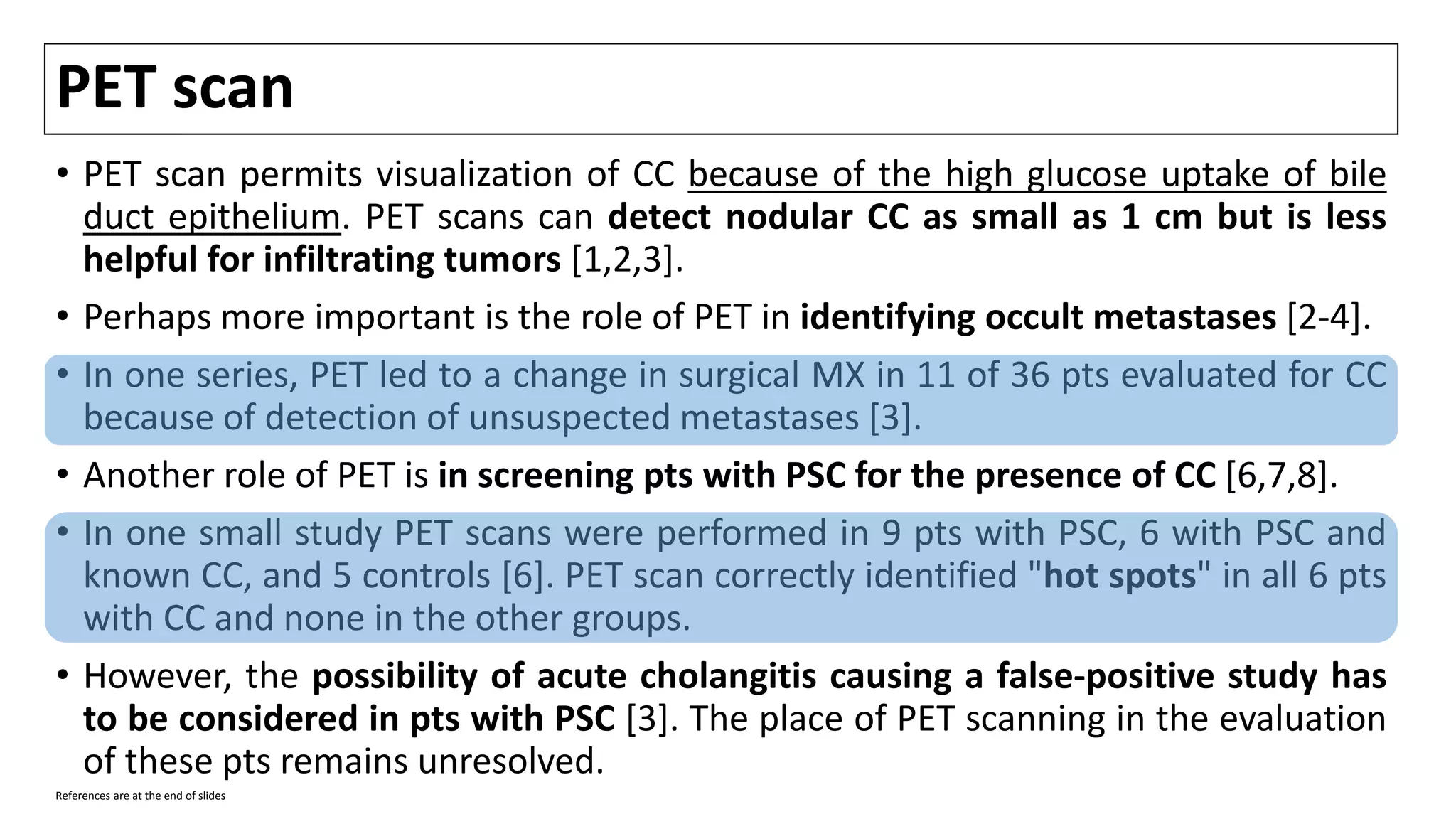 PET scan
• PET scan permits visualization of CC because of the high glucose uptake of bile
duct epithelium. PET scans can detect nodular CC as small as 1 cm but is less
helpful for infiltrating tumors [1,2,3].
• Perhaps more important is the role of PET in identifying occult metastases [2-4].
• In one series, PET led to a change in surgical MX in 11 of 36 pts evaluated for CC
because of detection of unsuspected metastases [3].
• Another role of PET is in screening pts with PSC for the presence of CC [6,7,8].
• In one small study PET scans were performed in 9 pts with PSC, 6 with PSC and
known CC, and 5 controls [6]. PET scan correctly identified "hot spots" in all 6 pts
with CC and none in the other groups.
• However, the possibility of acute cholangitis causing a false-positive study has
to be considered in pts with PSC [3]. The place of PET scanning in the evaluation
of these pts remains unresolved.
References are at the end of slides
 