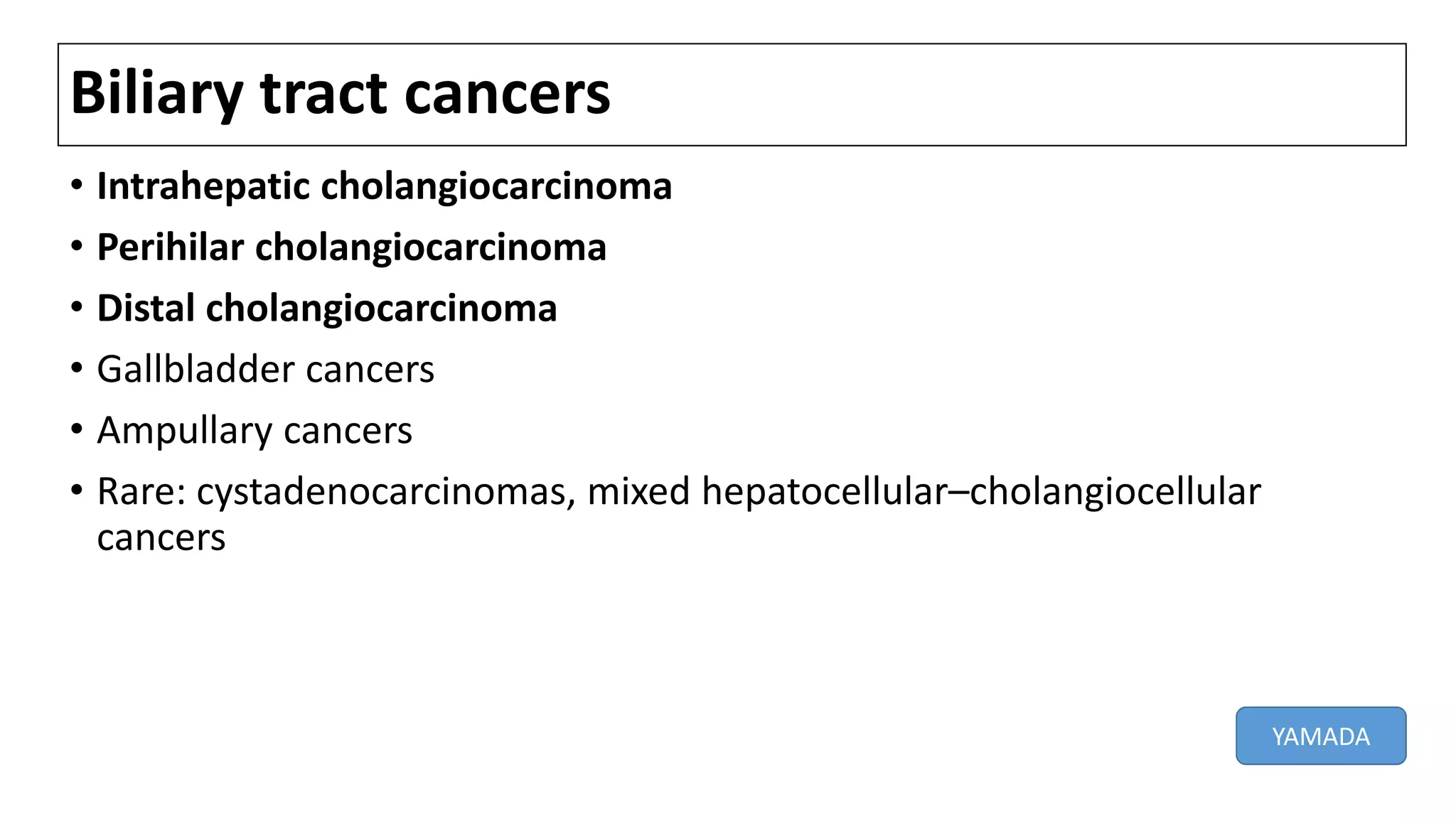 Biliary tract cancers
• Intrahepatic cholangiocarcinoma
• Perihilar cholangiocarcinoma
• Distal cholangiocarcinoma
• Gallbladder cancers
• Ampullary cancers
• Rare: cystadenocarcinomas, mixed hepatocellular–cholangiocellular
cancers
YAMADA
 