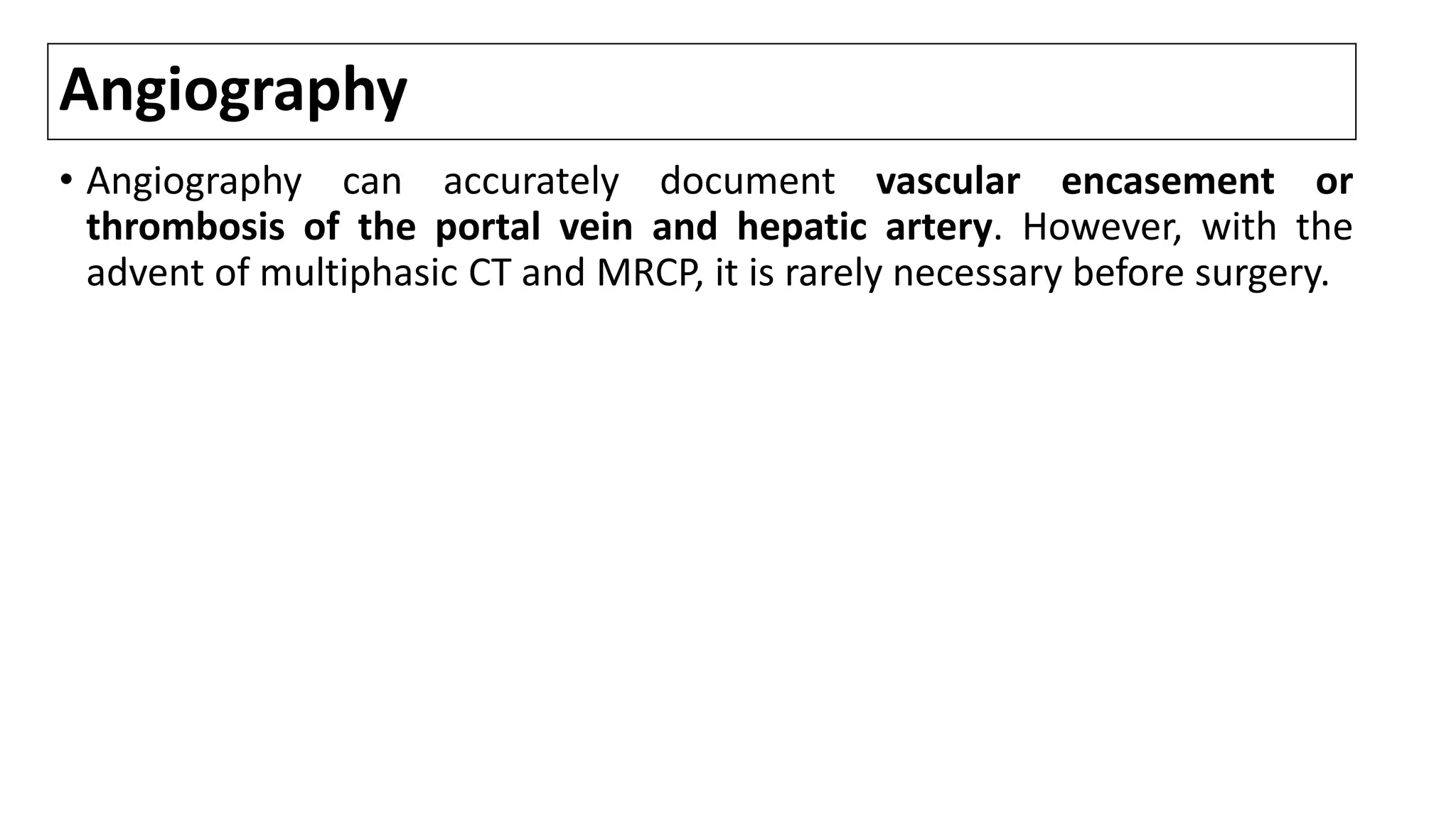 Angiography
• Angiography can accurately document vascular encasement or
thrombosis of the portal vein and hepatic artery. However, with the
advent of multiphasic CT and MRCP, it is rarely necessary before surgery.
 