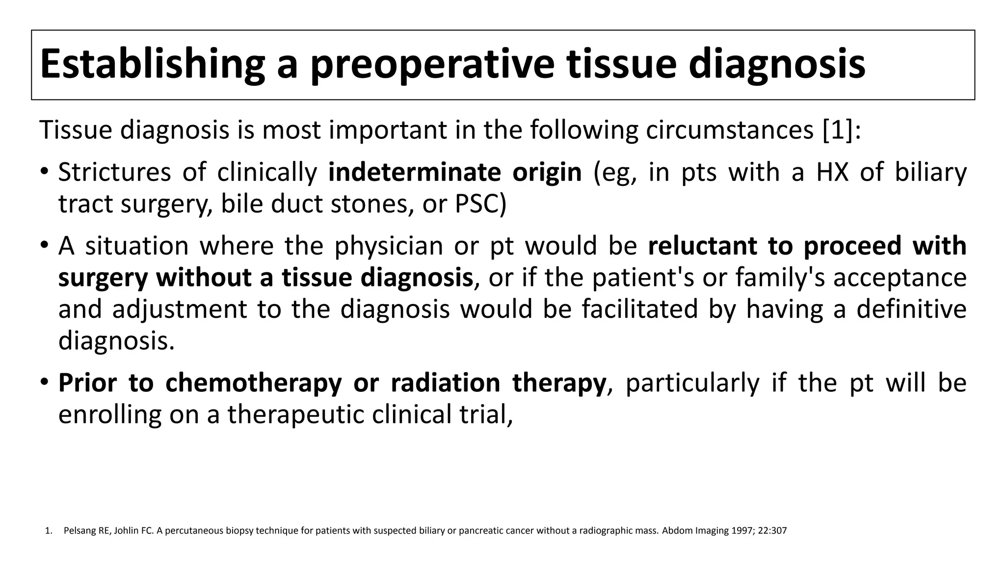 Establishing a preoperative tissue diagnosis
Tissue diagnosis is most important in the following circumstances [1]:
• Strictures of clinically indeterminate origin (eg, in pts with a HX of biliary
tract surgery, bile duct stones, or PSC)
• A situation where the physician or pt would be reluctant to proceed with
surgery without a tissue diagnosis, or if the patient's or family's acceptance
and adjustment to the diagnosis would be facilitated by having a definitive
diagnosis.
• Prior to chemotherapy or radiation therapy, particularly if the pt will be
enrolling on a therapeutic clinical trial,
1. Pelsang RE, Johlin FC. A percutaneous biopsy technique for patients with suspected biliary or pancreatic cancer without a radiographic mass. Abdom Imaging 1997; 22:307
 