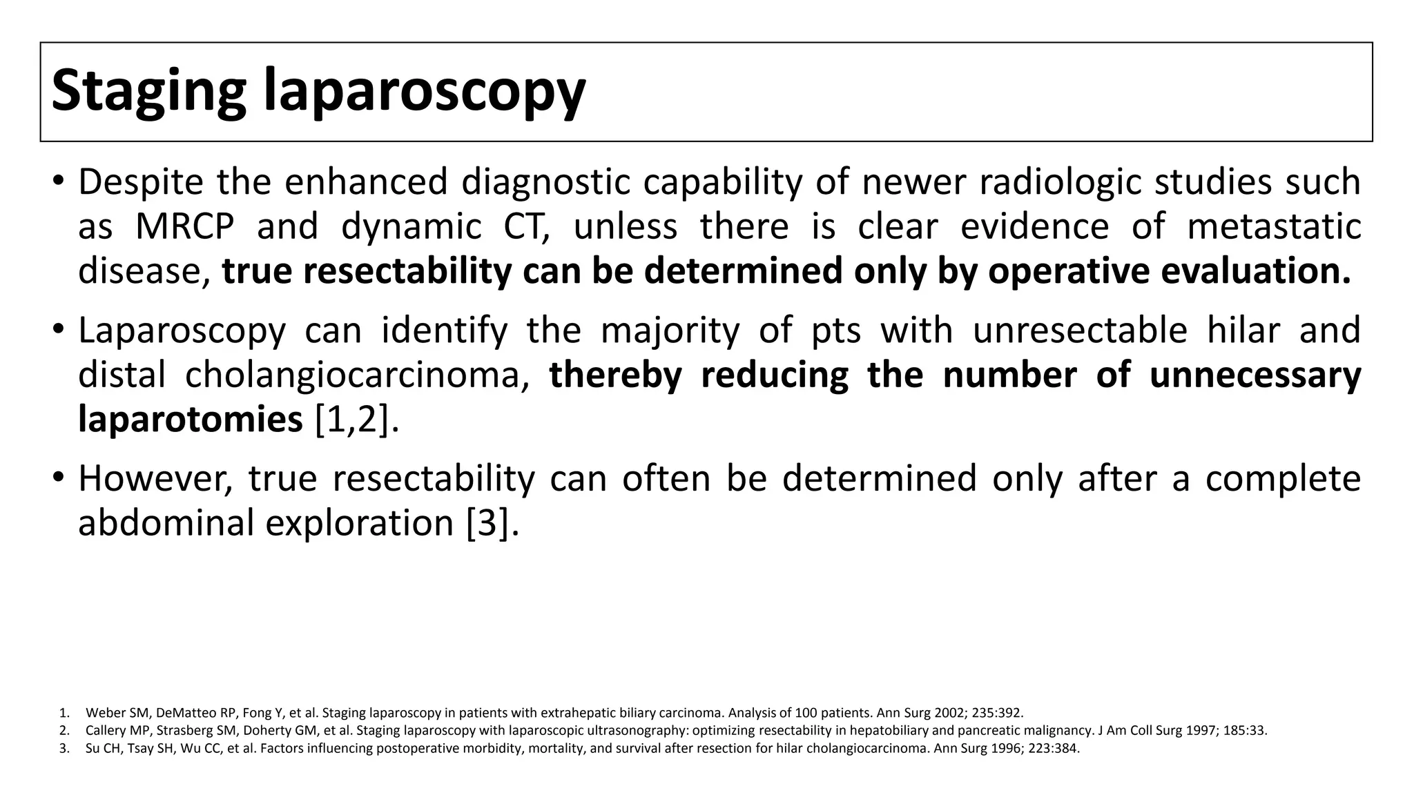 Staging laparoscopy
• Despite the enhanced diagnostic capability of newer radiologic studies such
as MRCP and dynamic CT, unless there is clear evidence of metastatic
disease, true resectability can be determined only by operative evaluation.
• Laparoscopy can identify the majority of pts with unresectable hilar and
distal cholangiocarcinoma, thereby reducing the number of unnecessary
laparotomies [1,2].
• However, true resectability can often be determined only after a complete
abdominal exploration [3].
1. Weber SM, DeMatteo RP, Fong Y, et al. Staging laparoscopy in patients with extrahepatic biliary carcinoma. Analysis of 100 patients. Ann Surg 2002; 235:392.
2. Callery MP, Strasberg SM, Doherty GM, et al. Staging laparoscopy with laparoscopic ultrasonography: optimizing resectability in hepatobiliary and pancreatic malignancy. J Am Coll Surg 1997; 185:33.
3. Su CH, Tsay SH, Wu CC, et al. Factors influencing postoperative morbidity, mortality, and survival after resection for hilar cholangiocarcinoma. Ann Surg 1996; 223:384.
 