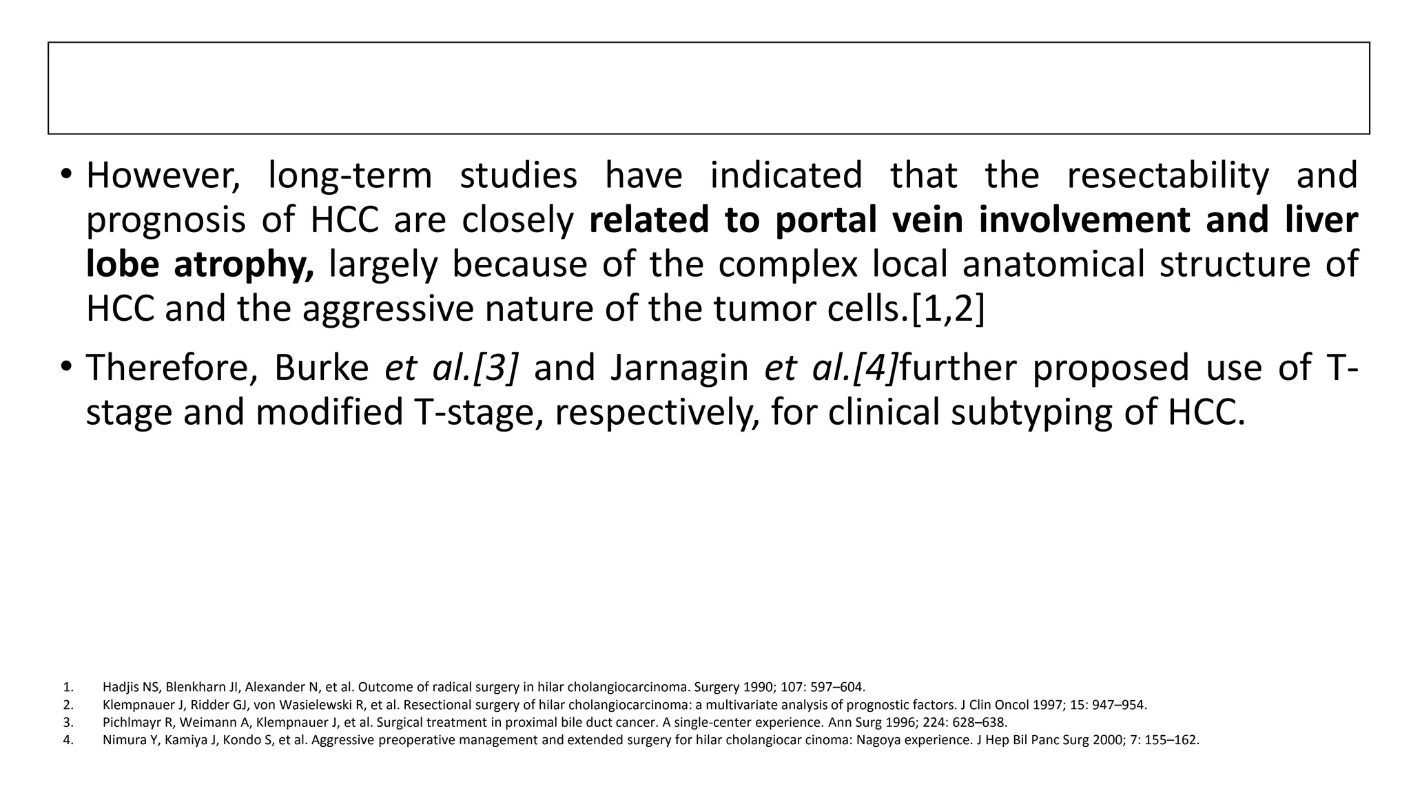 • However, long-term studies have indicated that the resectability and
prognosis of HCC are closely related to portal vein involvement and liver
lobe atrophy, largely because of the complex local anatomical structure of
HCC and the aggressive nature of the tumor cells.[1,2]
• Therefore, Burke et al.[3] and Jarnagin et al.[4]further proposed use of T-
stage and modified T-stage, respectively, for clinical subtyping of HCC.
1. Hadjis NS, Blenkharn JI, Alexander N, et al. Outcome of radical surgery in hilar cholangiocarcinoma. Surgery 1990; 107: 597–604.
2. Klempnauer J, Ridder GJ, von Wasielewski R, et al. Resectional surgery of hilar cholangiocarcinoma: a multivariate analysis of prognostic factors. J Clin Oncol 1997; 15: 947–954.
3. Pichlmayr R, Weimann A, Klempnauer J, et al. Surgical treatment in proximal bile duct cancer. A single-center experience. Ann Surg 1996; 224: 628–638.
4. Nimura Y, Kamiya J, Kondo S, et al. Aggressive preoperative management and extended surgery for hilar cholangiocar cinoma: Nagoya experience. J Hep Bil Panc Surg 2000; 7: 155–162.
 