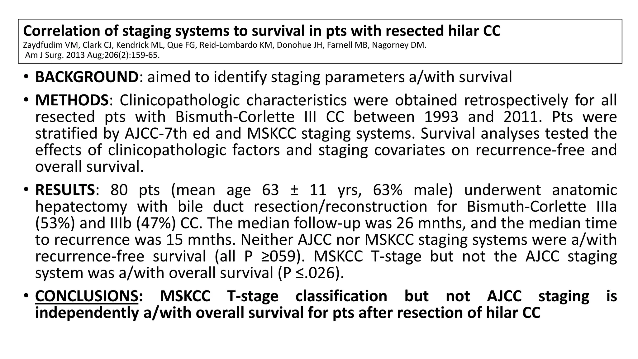 Correlation of staging systems to survival in pts with resected hilar CC
Zaydfudim VM, Clark CJ, Kendrick ML, Que FG, Reid-Lombardo KM, Donohue JH, Farnell MB, Nagorney DM.
Am J Surg. 2013 Aug;206(2):159-65.
• BACKGROUND: aimed to identify staging parameters a/with survival
• METHODS: Clinicopathologic characteristics were obtained retrospectively for all
resected pts with Bismuth-Corlette III CC between 1993 and 2011. Pts were
stratified by AJCC-7th ed and MSKCC staging systems. Survival analyses tested the
effects of clinicopathologic factors and staging covariates on recurrence-free and
overall survival.
• RESULTS: 80 pts (mean age 63 ± 11 yrs, 63% male) underwent anatomic
hepatectomy with bile duct resection/reconstruction for Bismuth-Corlette IIIa
(53%) and IIIb (47%) CC. The median follow-up was 26 mnths, and the median time
to recurrence was 15 mnths. Neither AJCC nor MSKCC staging systems were a/with
recurrence-free survival (all P ≥059). MSKCC T-stage but not the AJCC staging
system was a/with overall survival (P ≤.026).
• CONCLUSIONS: MSKCC T-stage classification but not AJCC staging is
independently a/with overall survival for pts after resection of hilar CC
 