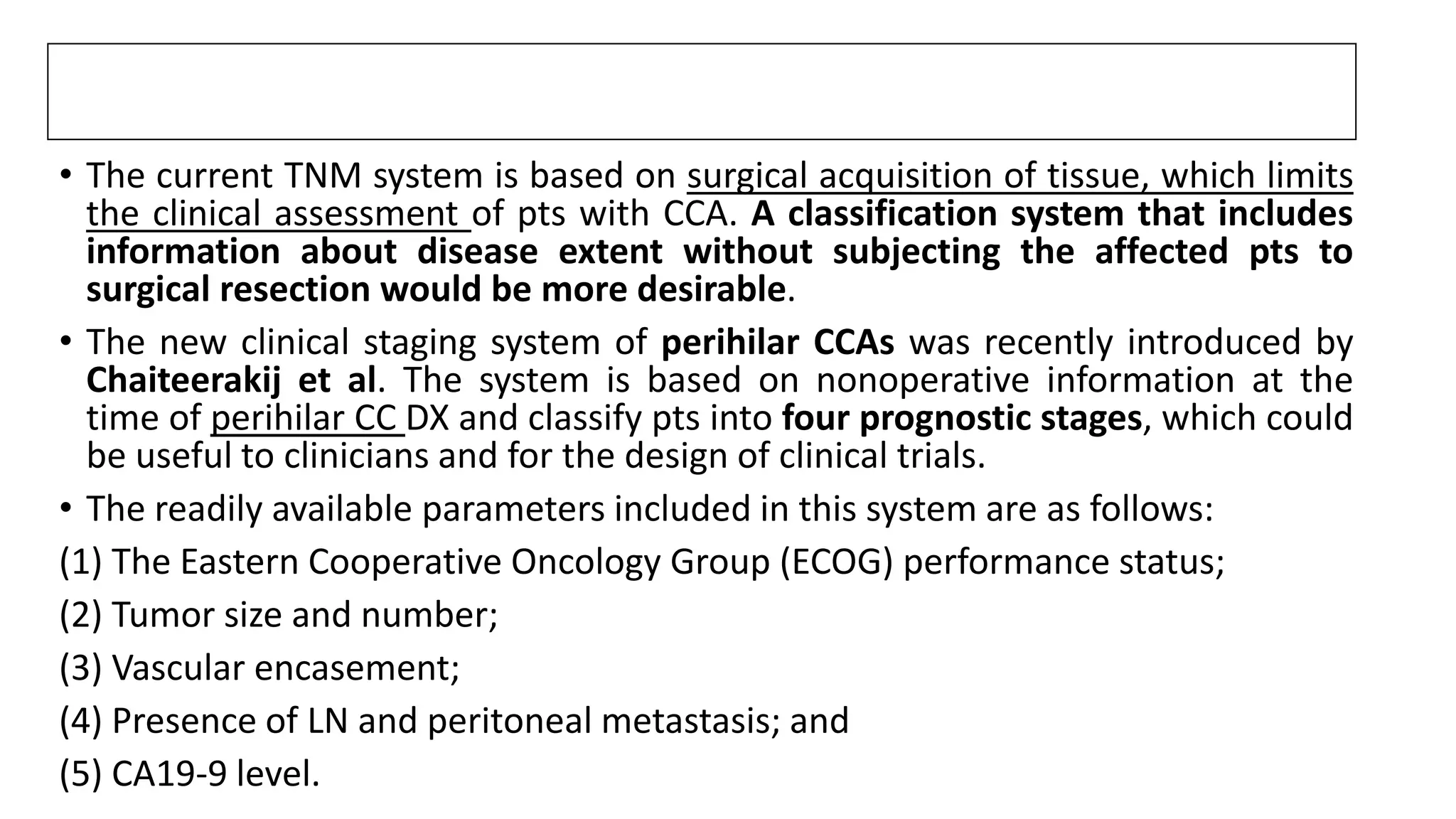 • The current TNM system is based on surgical acquisition of tissue, which limits
the clinical assessment of pts with CCA. A classification system that includes
information about disease extent without subjecting the affected pts to
surgical resection would be more desirable.
• The new clinical staging system of perihilar CCAs was recently introduced by
Chaiteerakij et al. The system is based on nonoperative information at the
time of perihilar CC DX and classify pts into four prognostic stages, which could
be useful to clinicians and for the design of clinical trials.
• The readily available parameters included in this system are as follows:
(1) The Eastern Cooperative Oncology Group (ECOG) performance status;
(2) Tumor size and number;
(3) Vascular encasement;
(4) Presence of LN and peritoneal metastasis; and
(5) CA19-9 level.
 