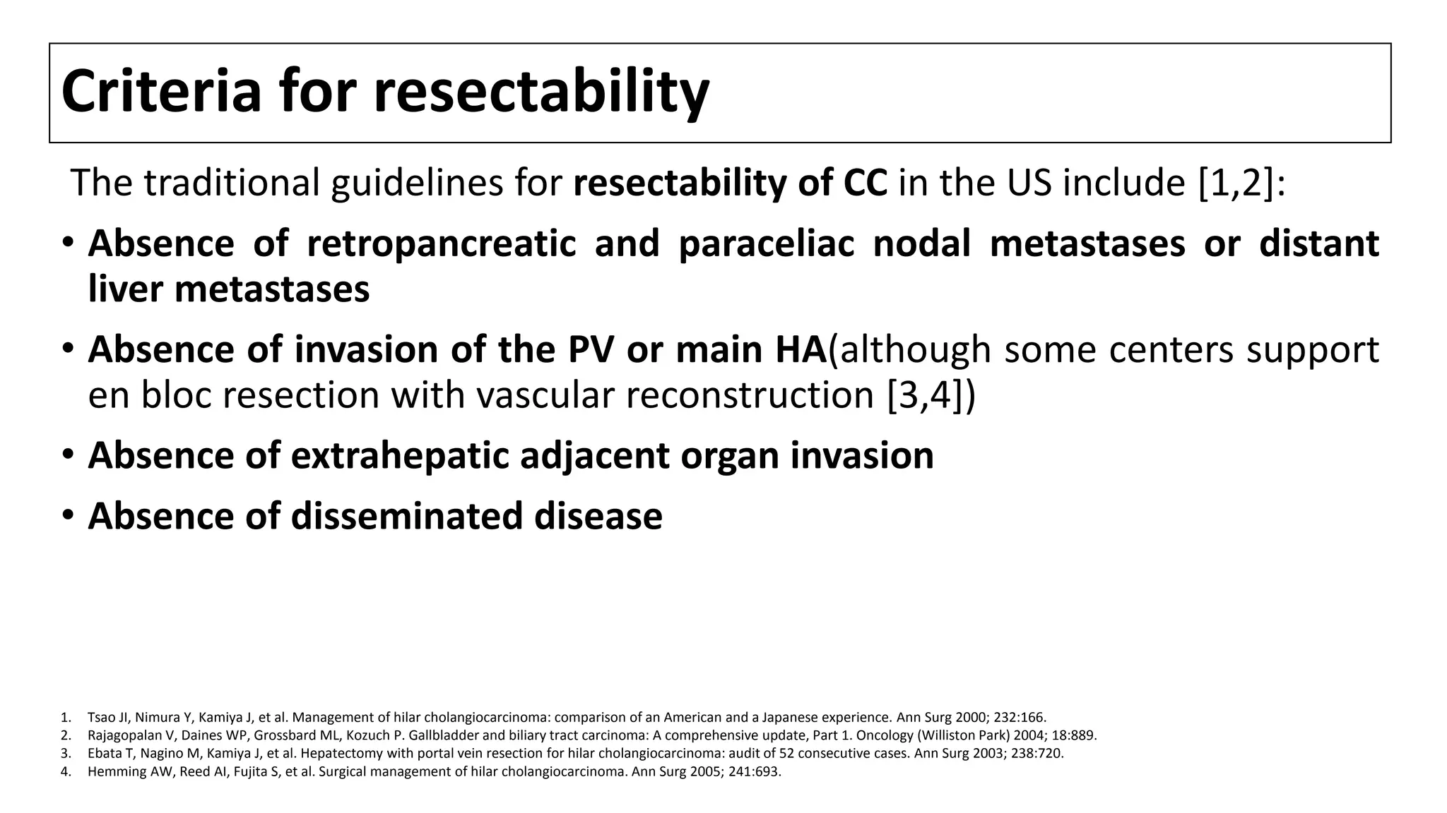 Criteria for resectability
The traditional guidelines for resectability of CC in the US include [1,2]:
• Absence of retropancreatic and paraceliac nodal metastases or distant
liver metastases
• Absence of invasion of the PV or main HA(although some centers support
en bloc resection with vascular reconstruction [3,4])
• Absence of extrahepatic adjacent organ invasion
• Absence of disseminated disease
1. Tsao JI, Nimura Y, Kamiya J, et al. Management of hilar cholangiocarcinoma: comparison of an American and a Japanese experience. Ann Surg 2000; 232:166.
2. Rajagopalan V, Daines WP, Grossbard ML, Kozuch P. Gallbladder and biliary tract carcinoma: A comprehensive update, Part 1. Oncology (Williston Park) 2004; 18:889.
3. Ebata T, Nagino M, Kamiya J, et al. Hepatectomy with portal vein resection for hilar cholangiocarcinoma: audit of 52 consecutive cases. Ann Surg 2003; 238:720.
4. Hemming AW, Reed AI, Fujita S, et al. Surgical management of hilar cholangiocarcinoma. Ann Surg 2005; 241:693.
 