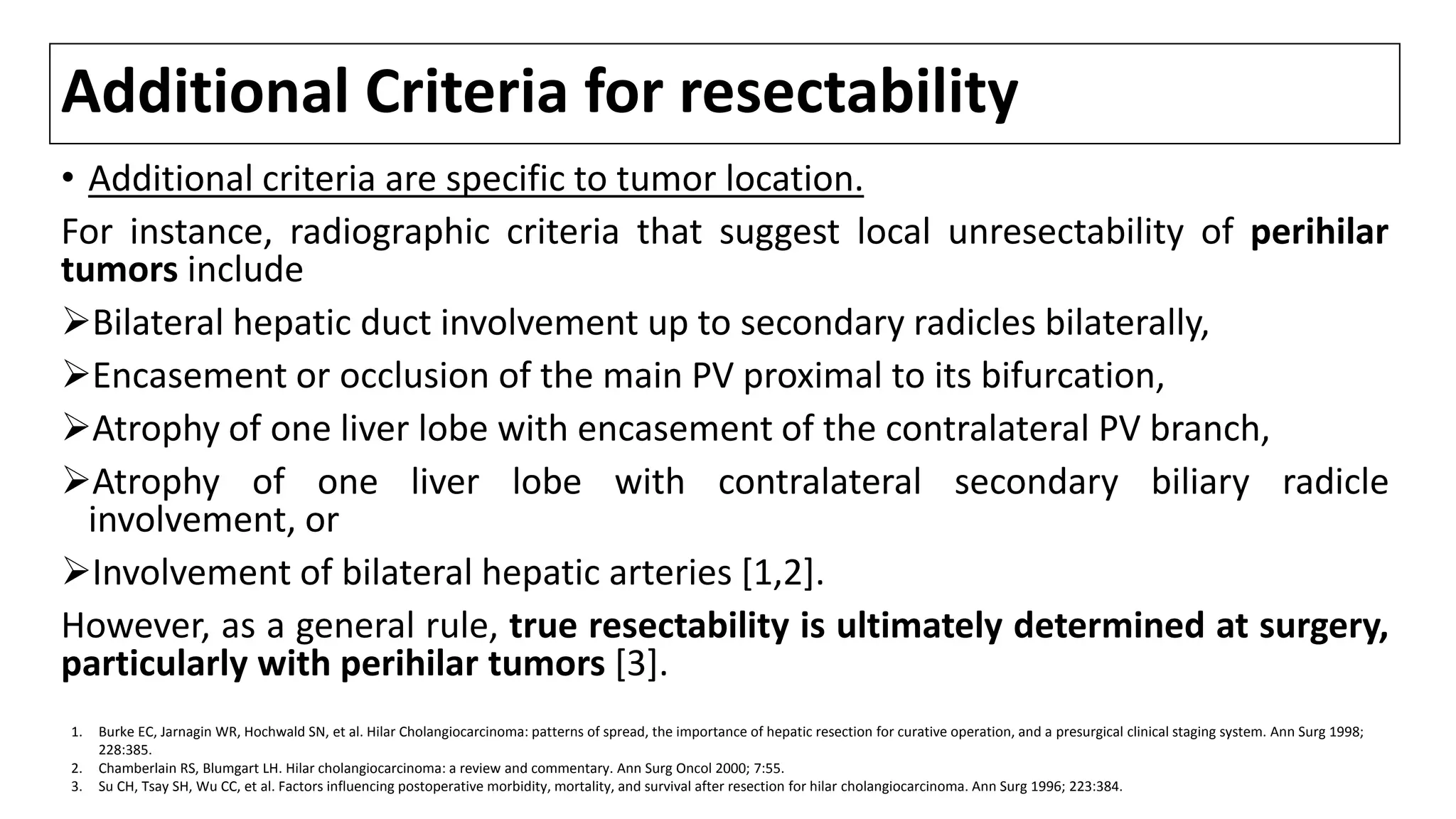 Additional Criteria for resectability
• Additional criteria are specific to tumor location.
For instance, radiographic criteria that suggest local unresectability of perihilar
tumors include
Bilateral hepatic duct involvement up to secondary radicles bilaterally,
Encasement or occlusion of the main PV proximal to its bifurcation,
Atrophy of one liver lobe with encasement of the contralateral PV branch,
Atrophy of one liver lobe with contralateral secondary biliary radicle
involvement, or
Involvement of bilateral hepatic arteries [1,2].
However, as a general rule, true resectability is ultimately determined at surgery,
particularly with perihilar tumors [3].
1. Burke EC, Jarnagin WR, Hochwald SN, et al. Hilar Cholangiocarcinoma: patterns of spread, the importance of hepatic resection for curative operation, and a presurgical clinical staging system. Ann Surg 1998;
228:385.
2. Chamberlain RS, Blumgart LH. Hilar cholangiocarcinoma: a review and commentary. Ann Surg Oncol 2000; 7:55.
3. Su CH, Tsay SH, Wu CC, et al. Factors influencing postoperative morbidity, mortality, and survival after resection for hilar cholangiocarcinoma. Ann Surg 1996; 223:384.
 