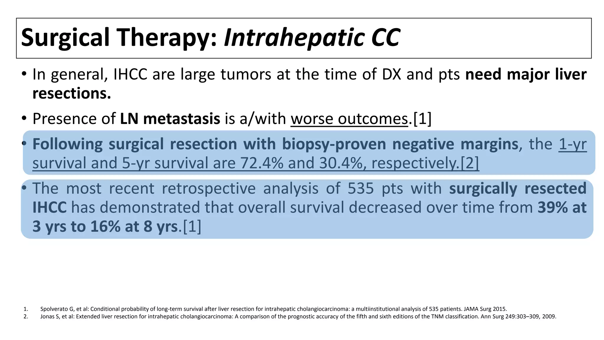 Surgical Therapy: Intrahepatic CC
• In general, IHCC are large tumors at the time of DX and pts need major liver
resections.
• Presence of LN metastasis is a/with worse outcomes.[1]
• Following surgical resection with biopsy-proven negative margins, the 1-yr
survival and 5-yr survival are 72.4% and 30.4%, respectively.[2]
• The most recent retrospective analysis of 535 pts with surgically resected
IHCC has demonstrated that overall survival decreased over time from 39% at
3 yrs to 16% at 8 yrs.[1]
1. Spolverato G, et al: Conditional probability of long-term survival after liver resection for intrahepatic cholangiocarcinoma: a multiinstitutional analysis of 535 patients. JAMA Surg 2015.
2. Jonas S, et al: Extended liver resection for intrahepatic cholangiocarcinoma: A comparison of the prognostic accuracy of the fifth and sixth editions of the TNM classification. Ann Surg 249:303–309, 2009.
 