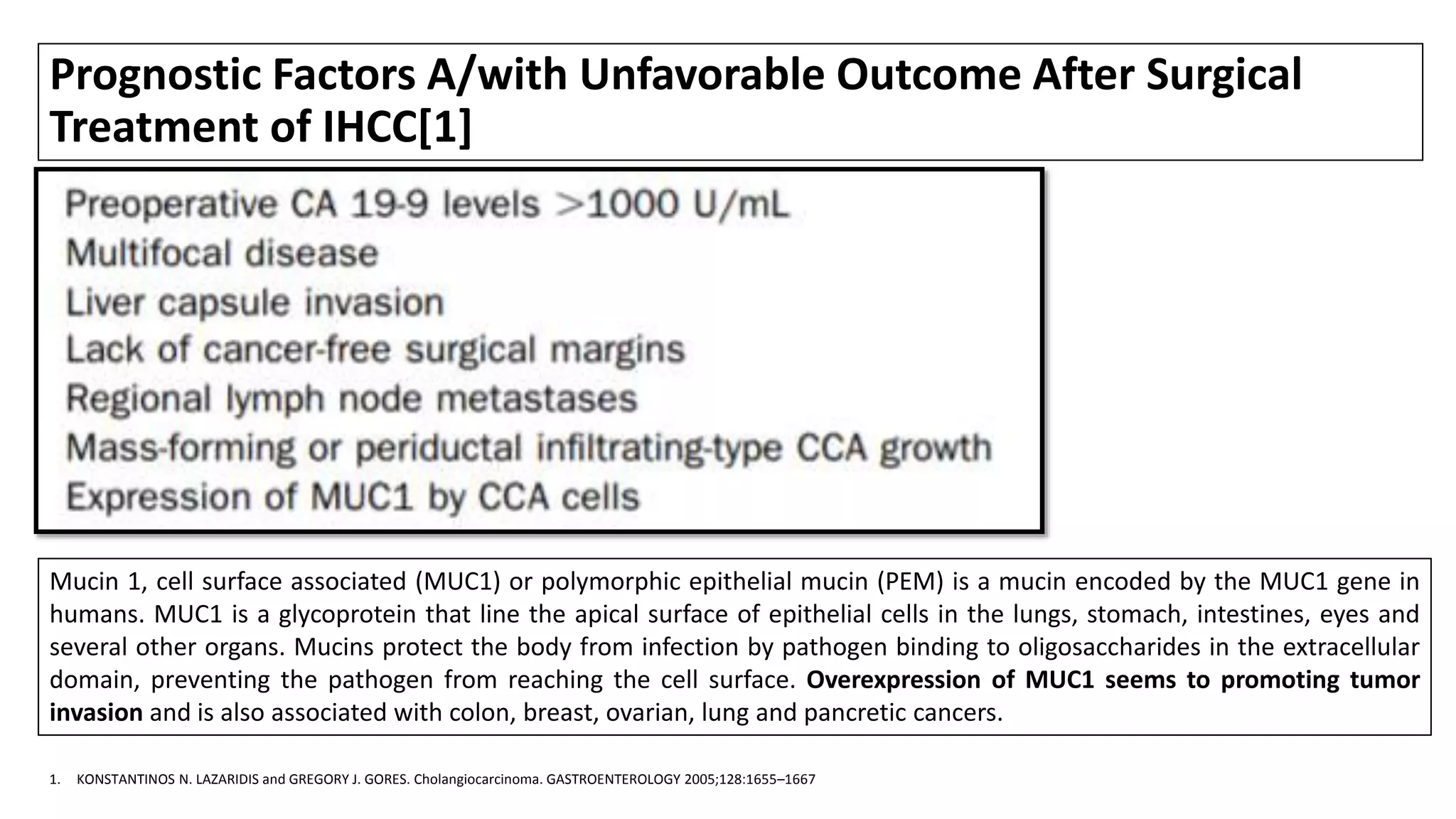 Prognostic Factors A/with Unfavorable Outcome After Surgical
Treatment of IHCC[1]
1. KONSTANTINOS N. LAZARIDIS and GREGORY J. GORES. Cholangiocarcinoma. GASTROENTEROLOGY 2005;128:1655–1667
Mucin 1, cell surface associated (MUC1) or polymorphic epithelial mucin (PEM) is a mucin encoded by the MUC1 gene in
humans. MUC1 is a glycoprotein that line the apical surface of epithelial cells in the lungs, stomach, intestines, eyes and
several other organs. Mucins protect the body from infection by pathogen binding to oligosaccharides in the extracellular
domain, preventing the pathogen from reaching the cell surface. Overexpression of MUC1 seems to promoting tumor
invasion and is also associated with colon, breast, ovarian, lung and pancretic cancers.
 