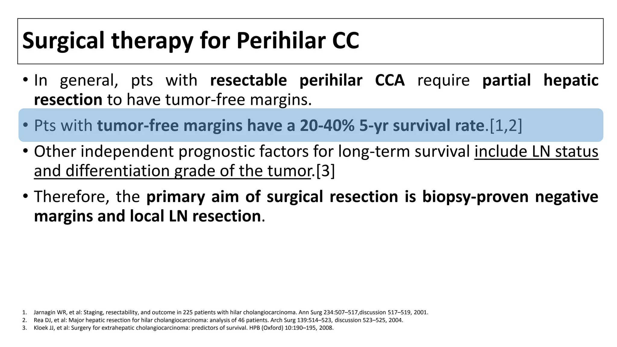 Surgical therapy for Perihilar CC
• In general, pts with resectable perihilar CCA require partial hepatic
resection to have tumor-free margins.
• Pts with tumor-free margins have a 20-40% 5-yr survival rate.[1,2]
• Other independent prognostic factors for long-term survival include LN status
and differentiation grade of the tumor.[3]
• Therefore, the primary aim of surgical resection is biopsy-proven negative
margins and local LN resection.
1. Jarnagin WR, et al: Staging, resectability, and outcome in 225 patients with hilar cholangiocarcinoma. Ann Surg 234:507–517,discussion 517–519, 2001.
2. Rea DJ, et al: Major hepatic resection for hilar cholangiocarcinoma: analysis of 46 patients. Arch Surg 139:514–523, discussion 523–525, 2004.
3. Kloek JJ, et al: Surgery for extrahepatic cholangiocarcinoma: predictors of survival. HPB (Oxford) 10:190–195, 2008.
 