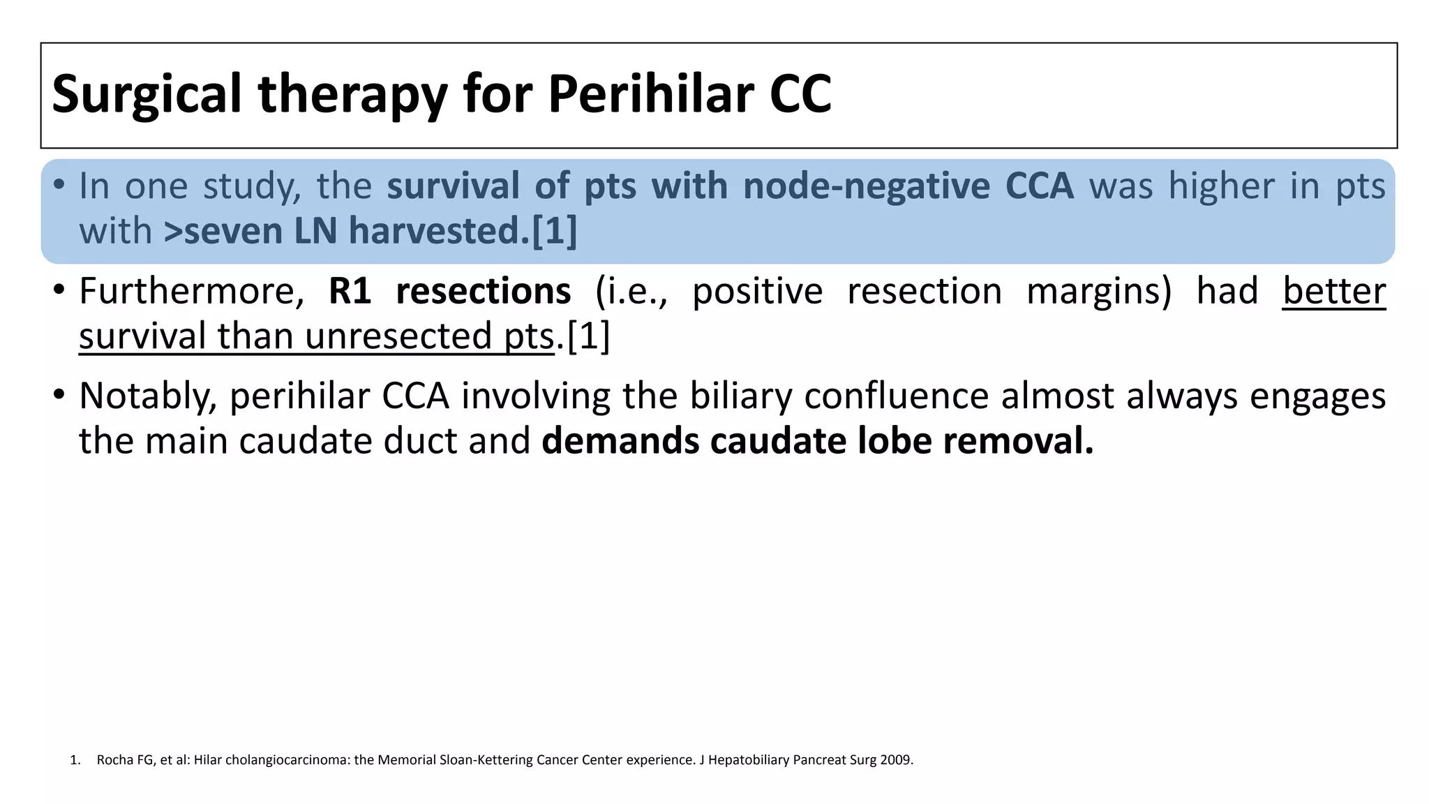 Surgical therapy for Perihilar CC
• In one study, the survival of pts with node-negative CCA was higher in pts
with >seven LN harvested.[1]
• Furthermore, R1 resections (i.e., positive resection margins) had better
survival than unresected pts.[1]
• Notably, perihilar CCA involving the biliary confluence almost always engages
the main caudate duct and demands caudate lobe removal.
1. Rocha FG, et al: Hilar cholangiocarcinoma: the Memorial Sloan-Kettering Cancer Center experience. J Hepatobiliary Pancreat Surg 2009.
 