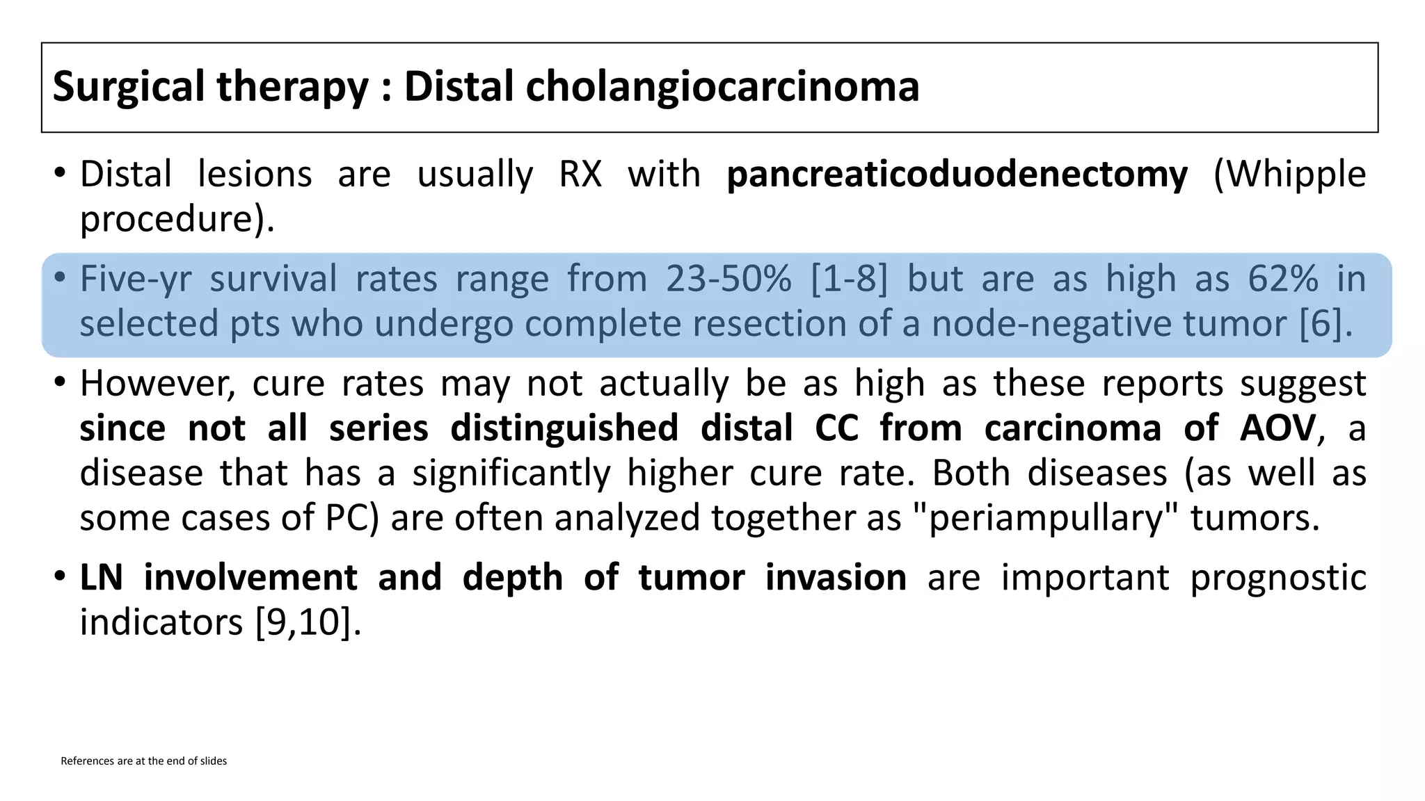 Surgical therapy : Distal cholangiocarcinoma
• Distal lesions are usually RX with pancreaticoduodenectomy (Whipple
procedure).
• Five-yr survival rates range from 23-50% [1-8] but are as high as 62% in
selected pts who undergo complete resection of a node-negative tumor [6].
• However, cure rates may not actually be as high as these reports suggest
since not all series distinguished distal CC from carcinoma of AOV, a
disease that has a significantly higher cure rate. Both diseases (as well as
some cases of PC) are often analyzed together as "periampullary" tumors.
• LN involvement and depth of tumor invasion are important prognostic
indicators [9,10].
References are at the end of slides
 