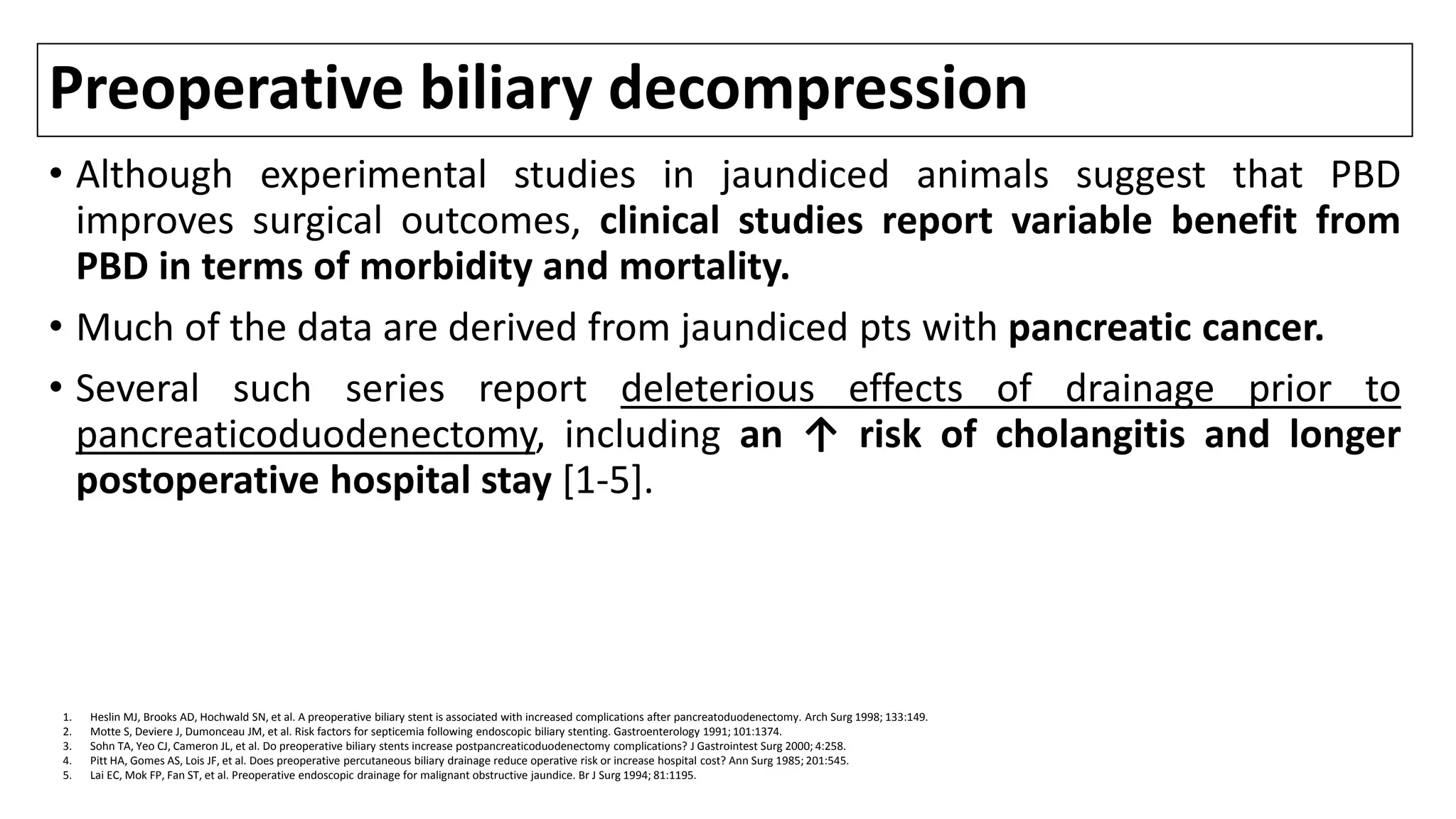 Preoperative biliary decompression
• Although experimental studies in jaundiced animals suggest that PBD
improves surgical outcomes, clinical studies report variable benefit from
PBD in terms of morbidity and mortality.
• Much of the data are derived from jaundiced pts with pancreatic cancer.
• Several such series report deleterious effects of drainage prior to
pancreaticoduodenectomy, including an ↑ risk of cholangitis and longer
postoperative hospital stay [1-5].
1. Heslin MJ, Brooks AD, Hochwald SN, et al. A preoperative biliary stent is associated with increased complications after pancreatoduodenectomy. Arch Surg 1998; 133:149.
2. Motte S, Deviere J, Dumonceau JM, et al. Risk factors for septicemia following endoscopic biliary stenting. Gastroenterology 1991; 101:1374.
3. Sohn TA, Yeo CJ, Cameron JL, et al. Do preoperative biliary stents increase postpancreaticoduodenectomy complications? J Gastrointest Surg 2000; 4:258.
4. Pitt HA, Gomes AS, Lois JF, et al. Does preoperative percutaneous biliary drainage reduce operative risk or increase hospital cost? Ann Surg 1985; 201:545.
5. Lai EC, Mok FP, Fan ST, et al. Preoperative endoscopic drainage for malignant obstructive jaundice. Br J Surg 1994; 81:1195.
 
