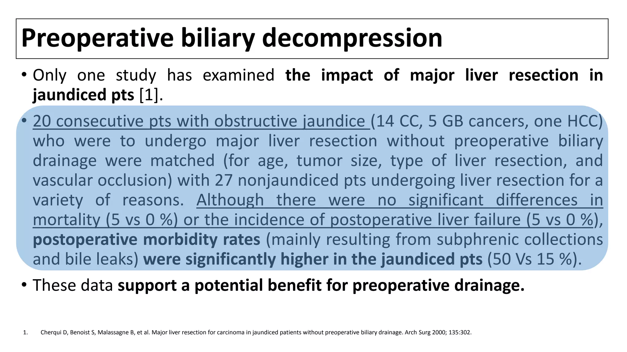 Preoperative biliary decompression
• Only one study has examined the impact of major liver resection in
jaundiced pts [1].
• 20 consecutive pts with obstructive jaundice (14 CC, 5 GB cancers, one HCC)
who were to undergo major liver resection without preoperative biliary
drainage were matched (for age, tumor size, type of liver resection, and
vascular occlusion) with 27 nonjaundiced pts undergoing liver resection for a
variety of reasons. Although there were no significant differences in
mortality (5 vs 0 %) or the incidence of postoperative liver failure (5 vs 0 %),
postoperative morbidity rates (mainly resulting from subphrenic collections
and bile leaks) were significantly higher in the jaundiced pts (50 Vs 15 %).
• These data support a potential benefit for preoperative drainage.
1. Cherqui D, Benoist S, Malassagne B, et al. Major liver resection for carcinoma in jaundiced patients without preoperative biliary drainage. Arch Surg 2000; 135:302.
 