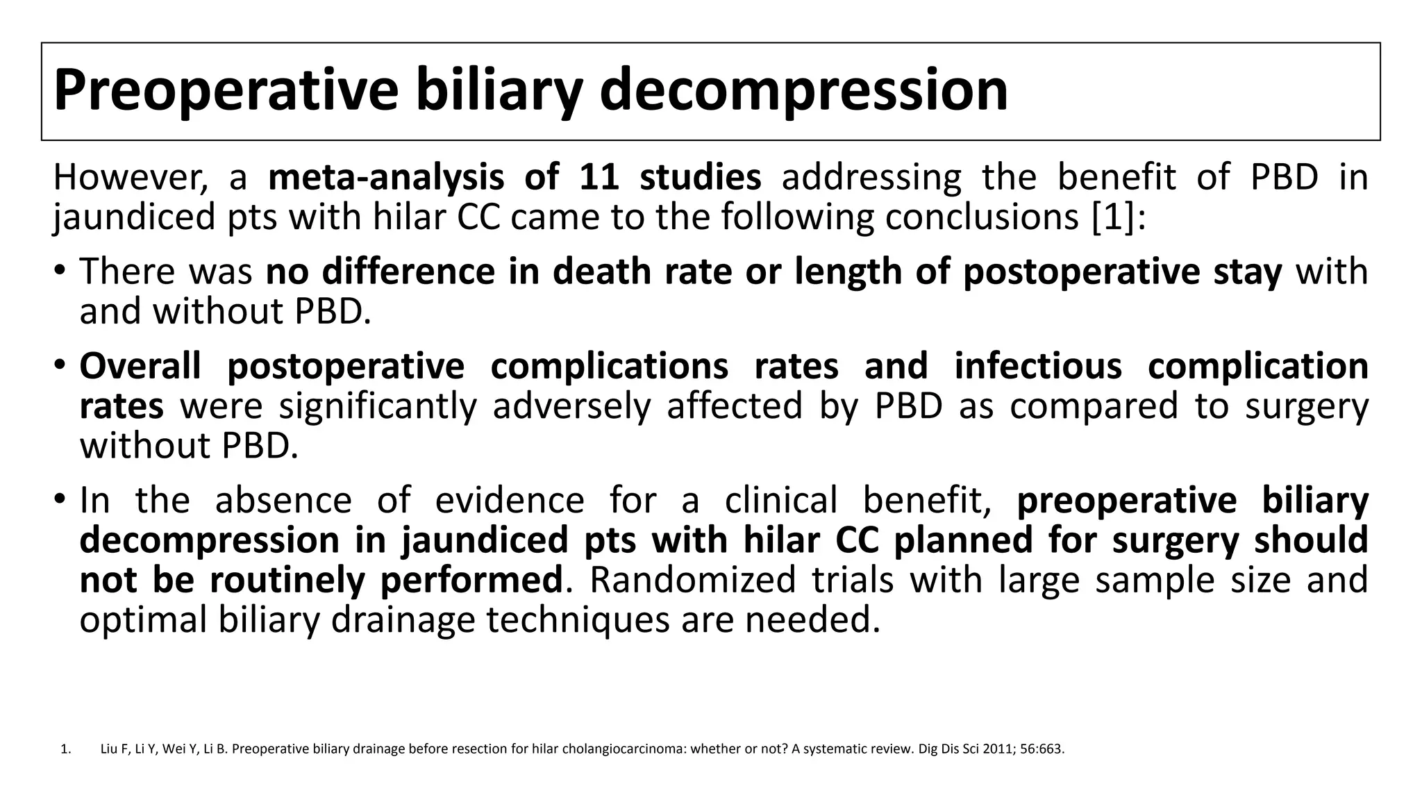 Preoperative biliary decompression
However, a meta-analysis of 11 studies addressing the benefit of PBD in
jaundiced pts with hilar CC came to the following conclusions [1]:
• There was no difference in death rate or length of postoperative stay with
and without PBD.
• Overall postoperative complications rates and infectious complication
rates were significantly adversely affected by PBD as compared to surgery
without PBD.
• In the absence of evidence for a clinical benefit, preoperative biliary
decompression in jaundiced pts with hilar CC planned for surgery should
not be routinely performed. Randomized trials with large sample size and
optimal biliary drainage techniques are needed.
1. Liu F, Li Y, Wei Y, Li B. Preoperative biliary drainage before resection for hilar cholangiocarcinoma: whether or not? A systematic review. Dig Dis Sci 2011; 56:663.
 