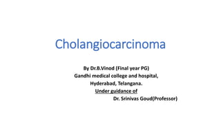 Cholangiocarcinoma
By Dr.B.Vinod (Final year PG)
Gandhi medical college and hospital,
Hyderabad, Telangana.
Under guidance of
Dr. Srinivas Goud(Professor)
 