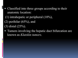  Classified into three groups according to their
anatomic location:
(1) intrahepatic or peripheral (10%),
(2) perihilar (65%), and
(3) distal (25%).
 Tumors involving the hepatic duct bifurcation are
known as Klatskin tumors.
 